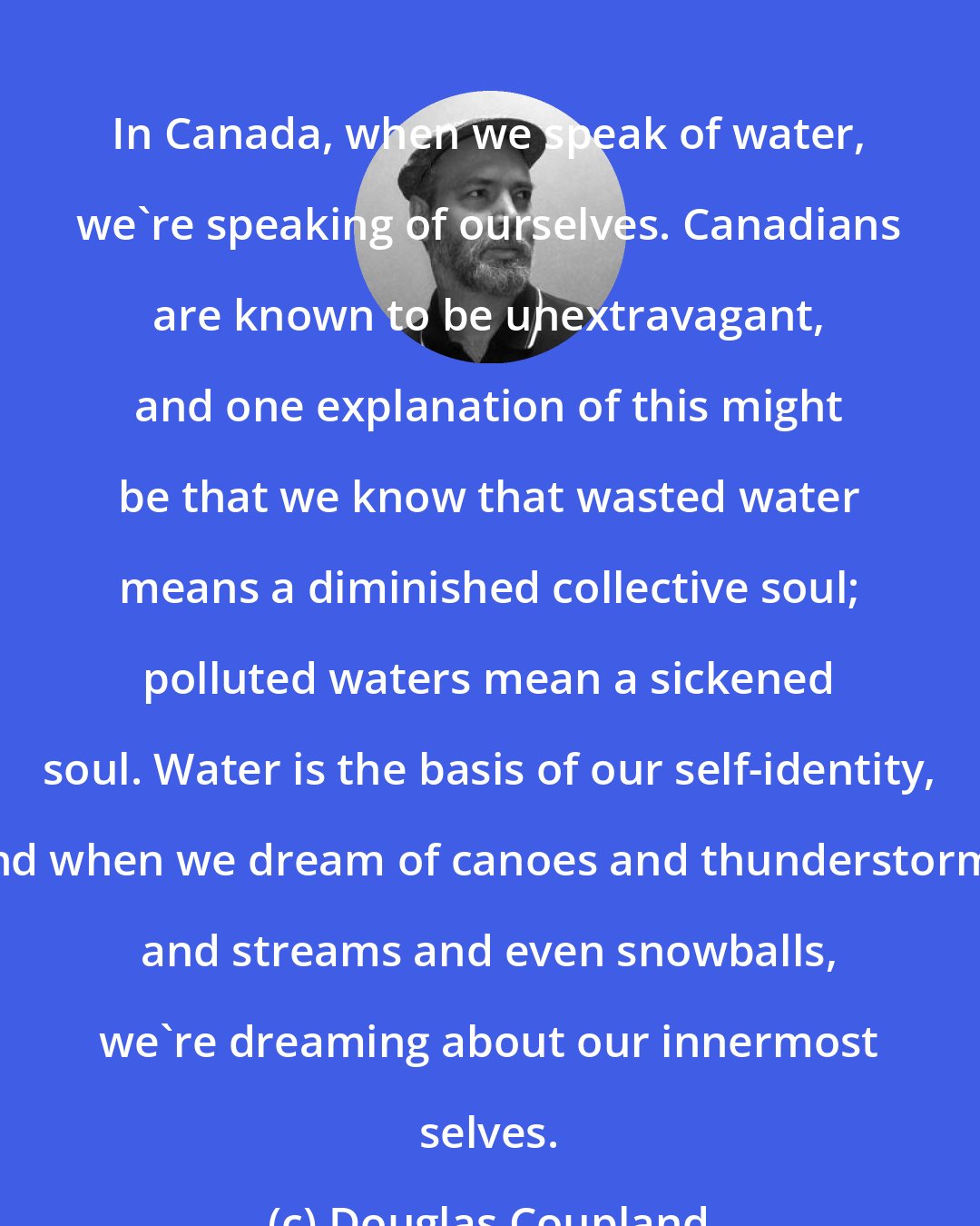 Douglas Coupland: In Canada, when we speak of water, we're speaking of ourselves. Canadians are known to be unextravagant, and one explanation of this might be that we know that wasted water means a diminished collective soul; polluted waters mean a sickened soul. Water is the basis of our self-identity, and when we dream of canoes and thunderstorms and streams and even snowballs, we're dreaming about our innermost selves.