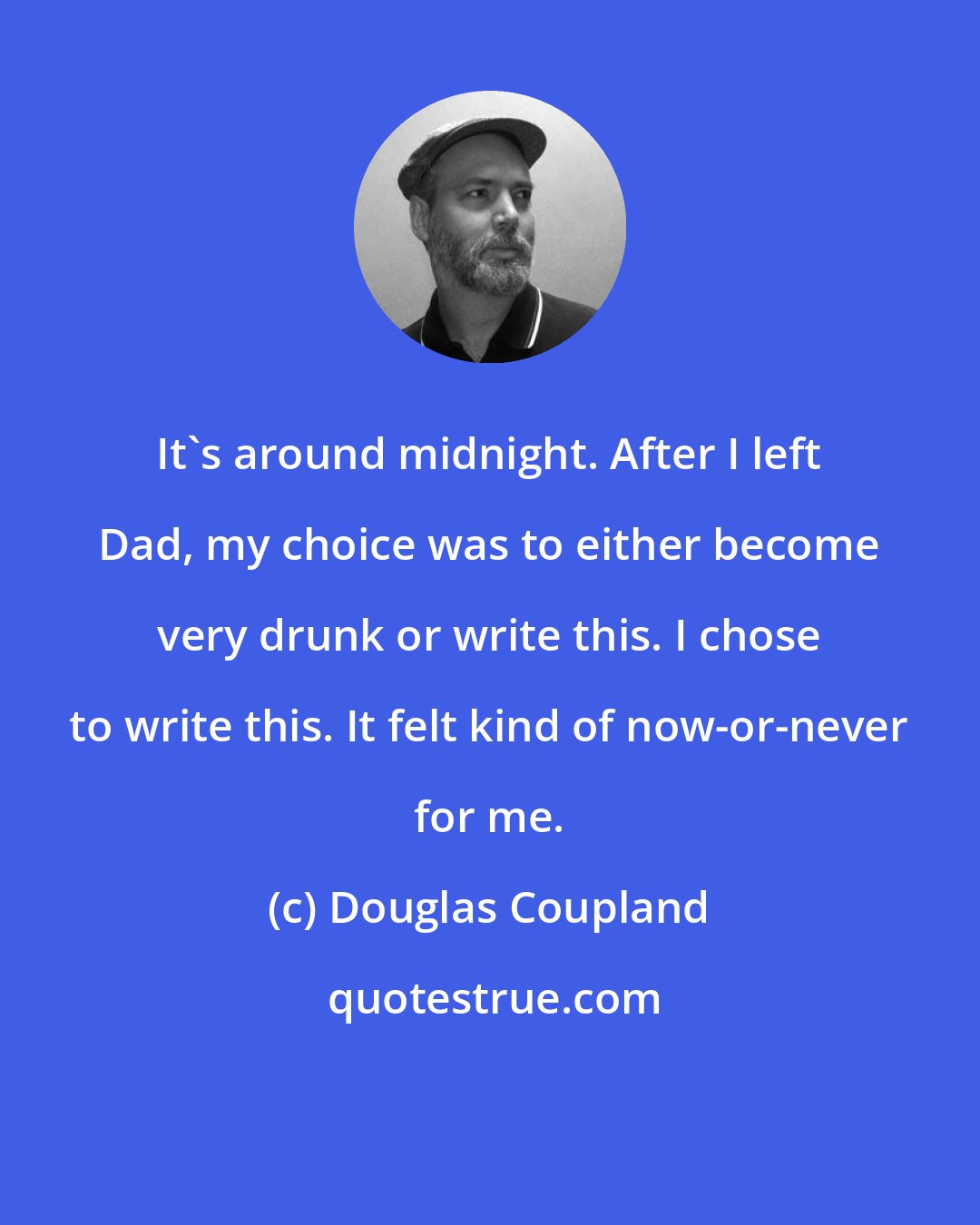 Douglas Coupland: It's around midnight. After I left Dad, my choice was to either become very drunk or write this. I chose to write this. It felt kind of now-or-never for me.