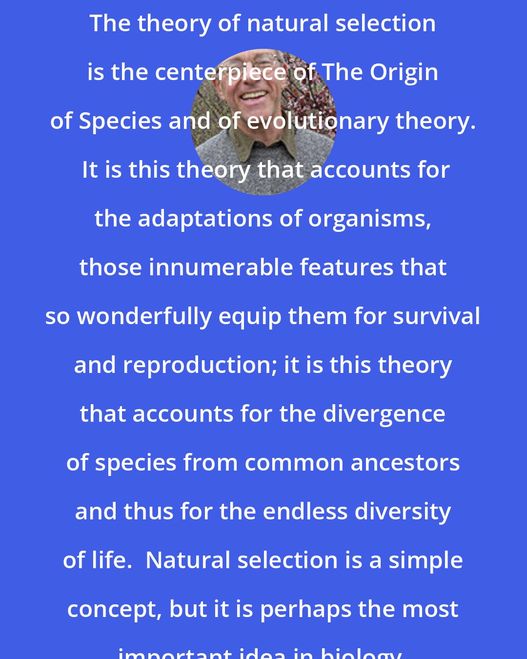 Douglas J. Futuyma: The theory of natural selection is the centerpiece of The Origin of Species and of evolutionary theory.  It is this theory that accounts for the adaptations of organisms, those innumerable features that so wonderfully equip them for survival and reproduction; it is this theory that accounts for the divergence of species from common ancestors and thus for the endless diversity of life.  Natural selection is a simple concept, but it is perhaps the most important idea in biology.