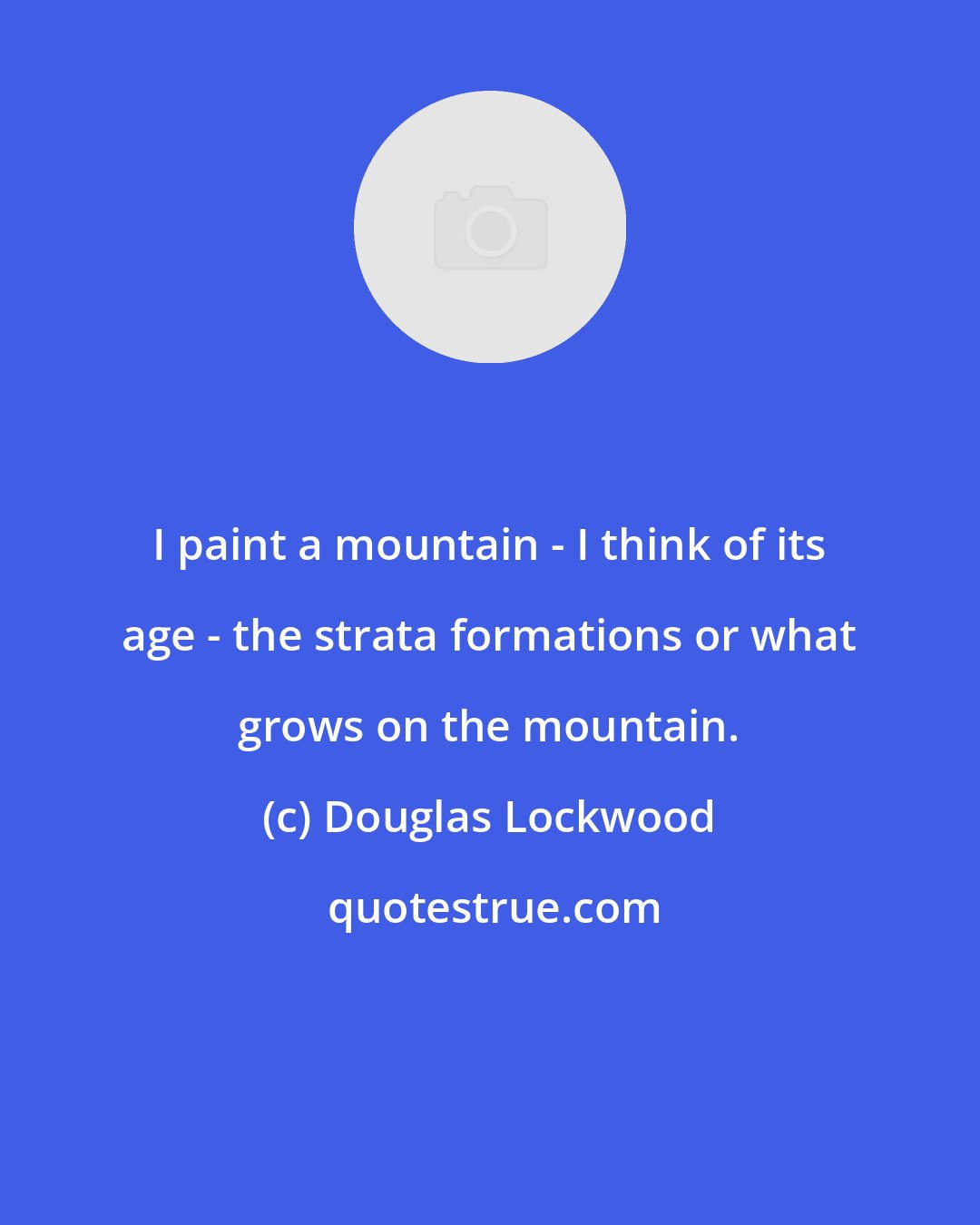 Douglas Lockwood: I paint a mountain - I think of its age - the strata formations or what grows on the mountain.