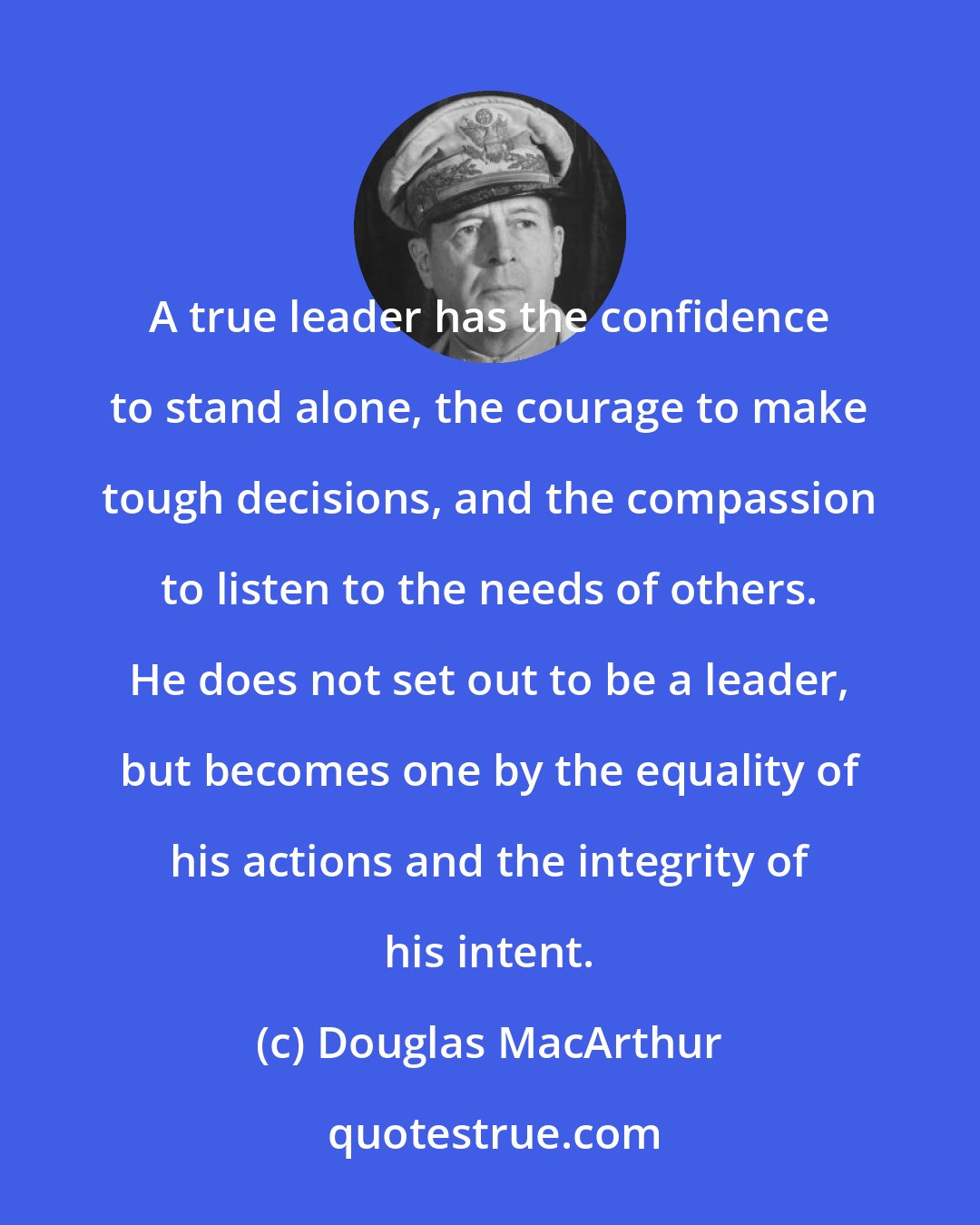 Douglas MacArthur: A true leader has the confidence to stand alone, the courage to make tough decisions, and the compassion to listen to the needs of others. He does not set out to be a leader, but becomes one by the equality of his actions and the integrity of his intent.