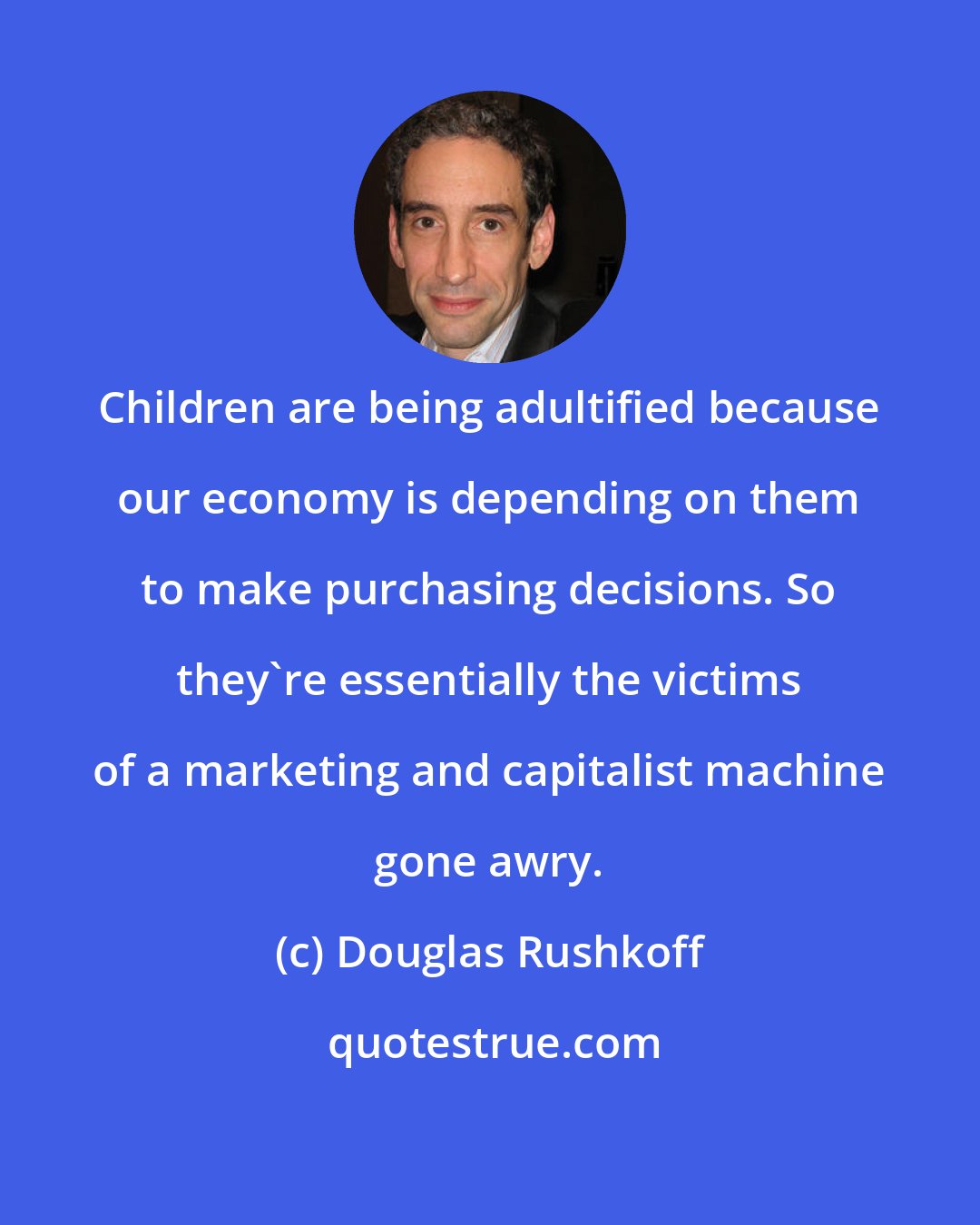 Douglas Rushkoff: Children are being adultified because our economy is depending on them to make purchasing decisions. So they're essentially the victims of a marketing and capitalist machine gone awry.
