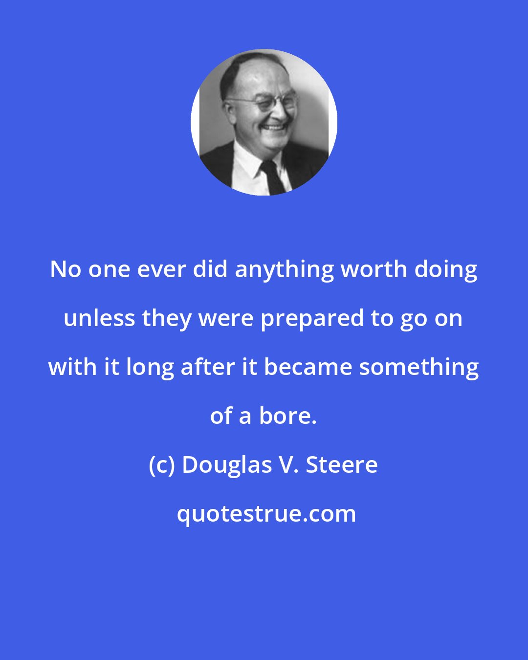 Douglas V. Steere: No one ever did anything worth doing unless they were prepared to go on with it long after it became something of a bore.