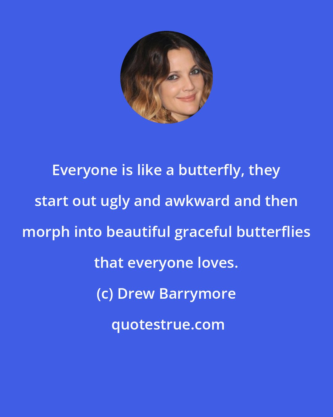 Drew Barrymore: Everyone is like a butterfly, they start out ugly and awkward and then morph into beautiful graceful butterflies that everyone loves.