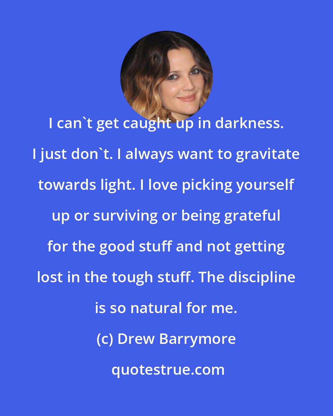 Drew Barrymore: I can't get caught up in darkness. I just don't. I always want to gravitate towards light. I love picking yourself up or surviving or being grateful for the good stuff and not getting lost in the tough stuff. The discipline is so natural for me.