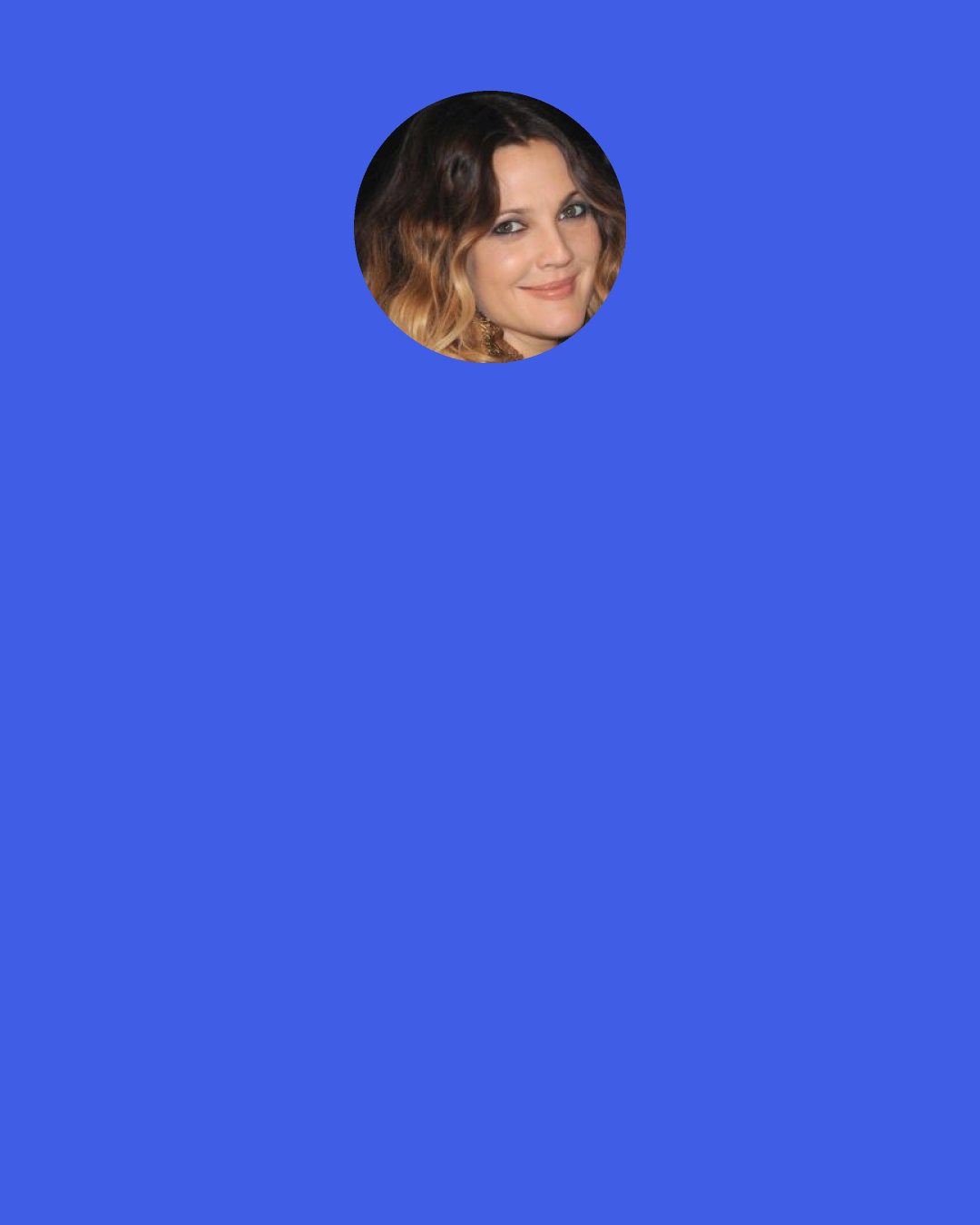 Drew Barrymore: I think I’m moody because I’m a woman. I can ask any man in this room, like women are just inherently like, moody or hormonal people. I don’t know how men deal with it. I praise them.