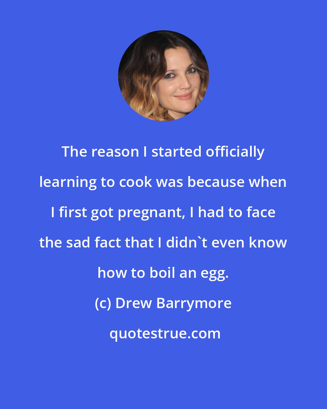 Drew Barrymore: The reason I started officially learning to cook was because when I first got pregnant, I had to face the sad fact that I didn't even know how to boil an egg.