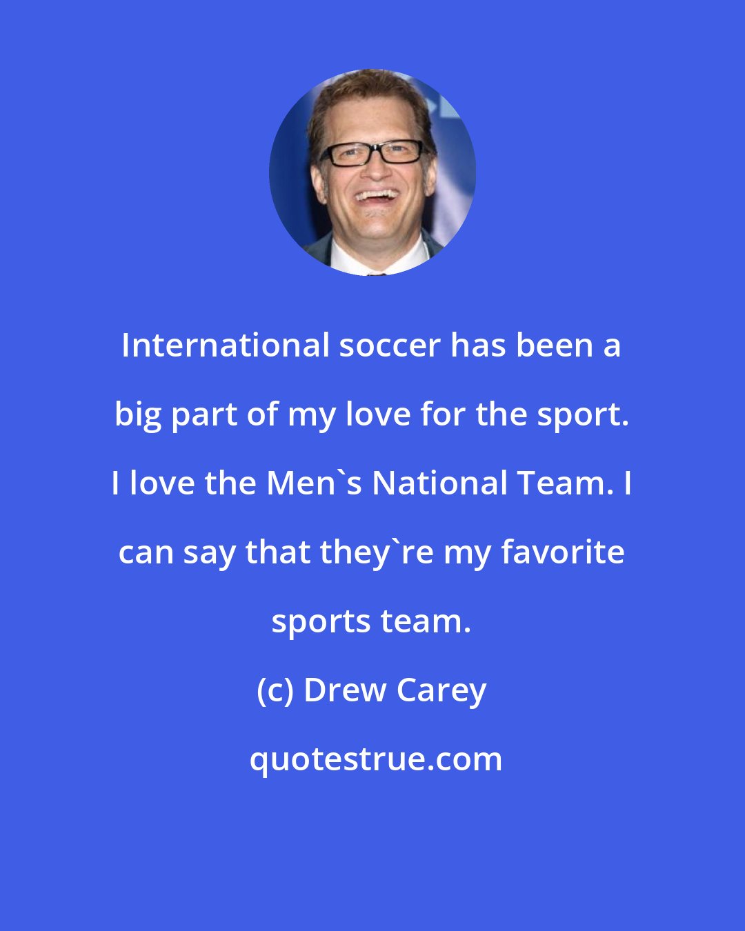 Drew Carey: International soccer has been a big part of my love for the sport. I love the Men's National Team. I can say that they're my favorite sports team.