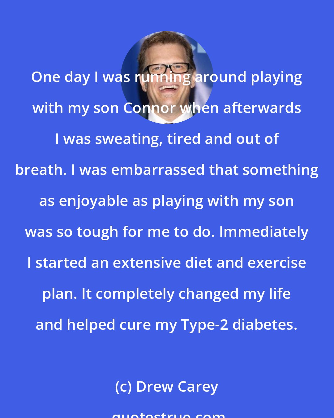 Drew Carey: One day I was running around playing with my son Connor when afterwards I was sweating, tired and out of breath. I was embarrassed that something as enjoyable as playing with my son was so tough for me to do. Immediately I started an extensive diet and exercise plan. It completely changed my life and helped cure my Type-2 diabetes.