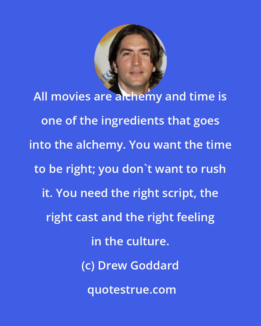Drew Goddard: All movies are alchemy and time is one of the ingredients that goes into the alchemy. You want the time to be right; you don't want to rush it. You need the right script, the right cast and the right feeling in the culture.