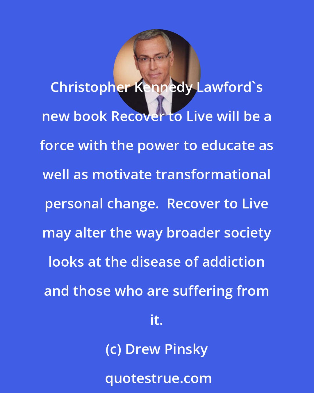 Drew Pinsky: Christopher Kennedy Lawford's new book Recover to Live will be a force with the power to educate as well as motivate transformational personal change.  Recover to Live may alter the way broader society looks at the disease of addiction and those who are suffering from it.