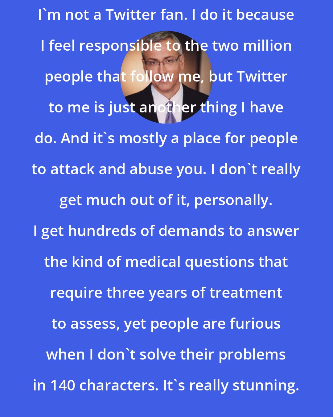 Drew Pinsky: I'm not a Twitter fan. I do it because I feel responsible to the two million people that follow me, but Twitter to me is just another thing I have do. And it's mostly a place for people to attack and abuse you. I don't really get much out of it, personally. I get hundreds of demands to answer the kind of medical questions that require three years of treatment to assess, yet people are furious when I don't solve their problems in 140 characters. It's really stunning.