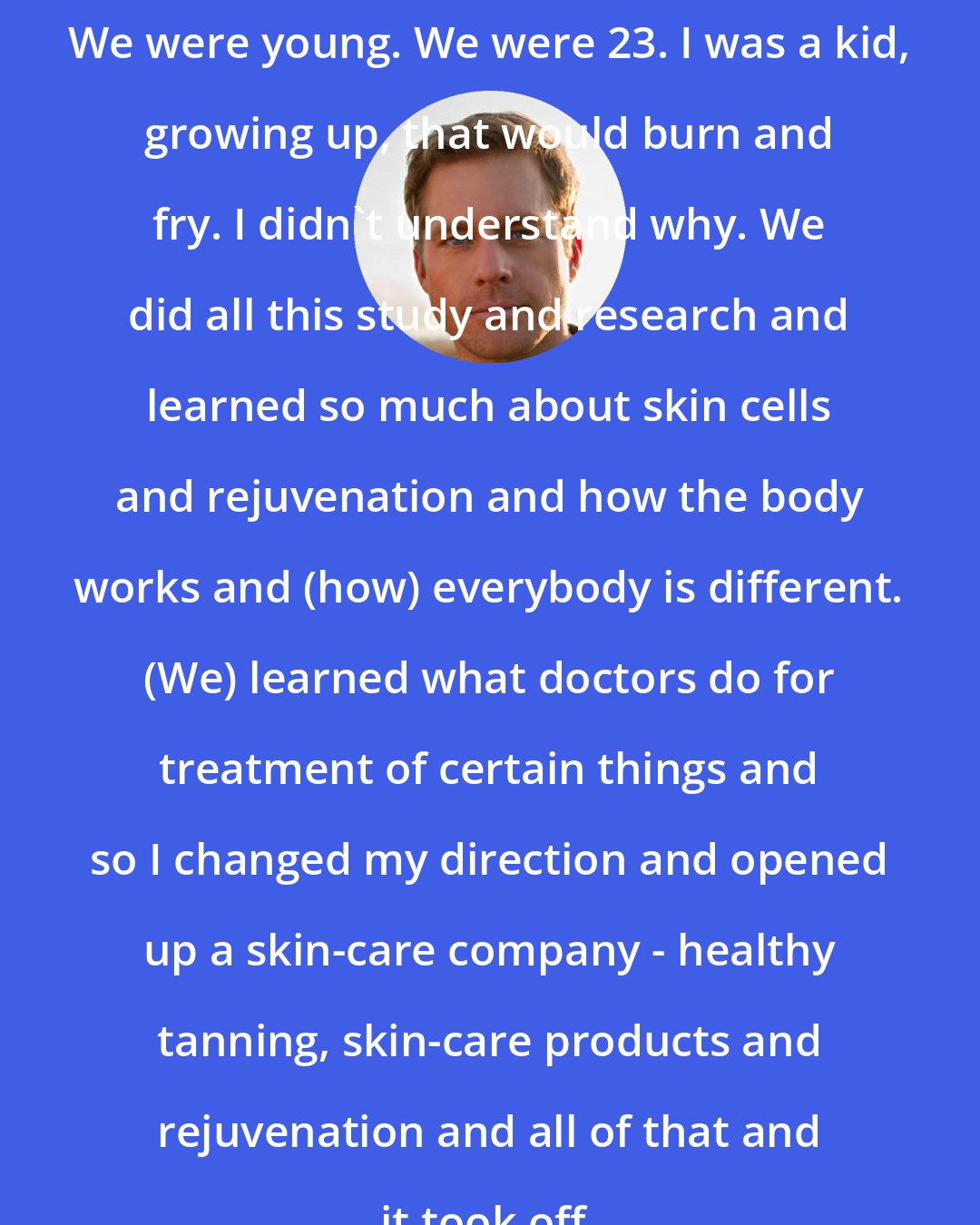 Drew Waters: We were young. We were 23. I was a kid, growing up, that would burn and fry. I didn't understand why. We did all this study and research and learned so much about skin cells and rejuvenation and how the body works and (how) everybody is different. (We) learned what doctors do for treatment of certain things and so I changed my direction and opened up a skin-care company - healthy tanning, skin-care products and rejuvenation and all of that and it took off.