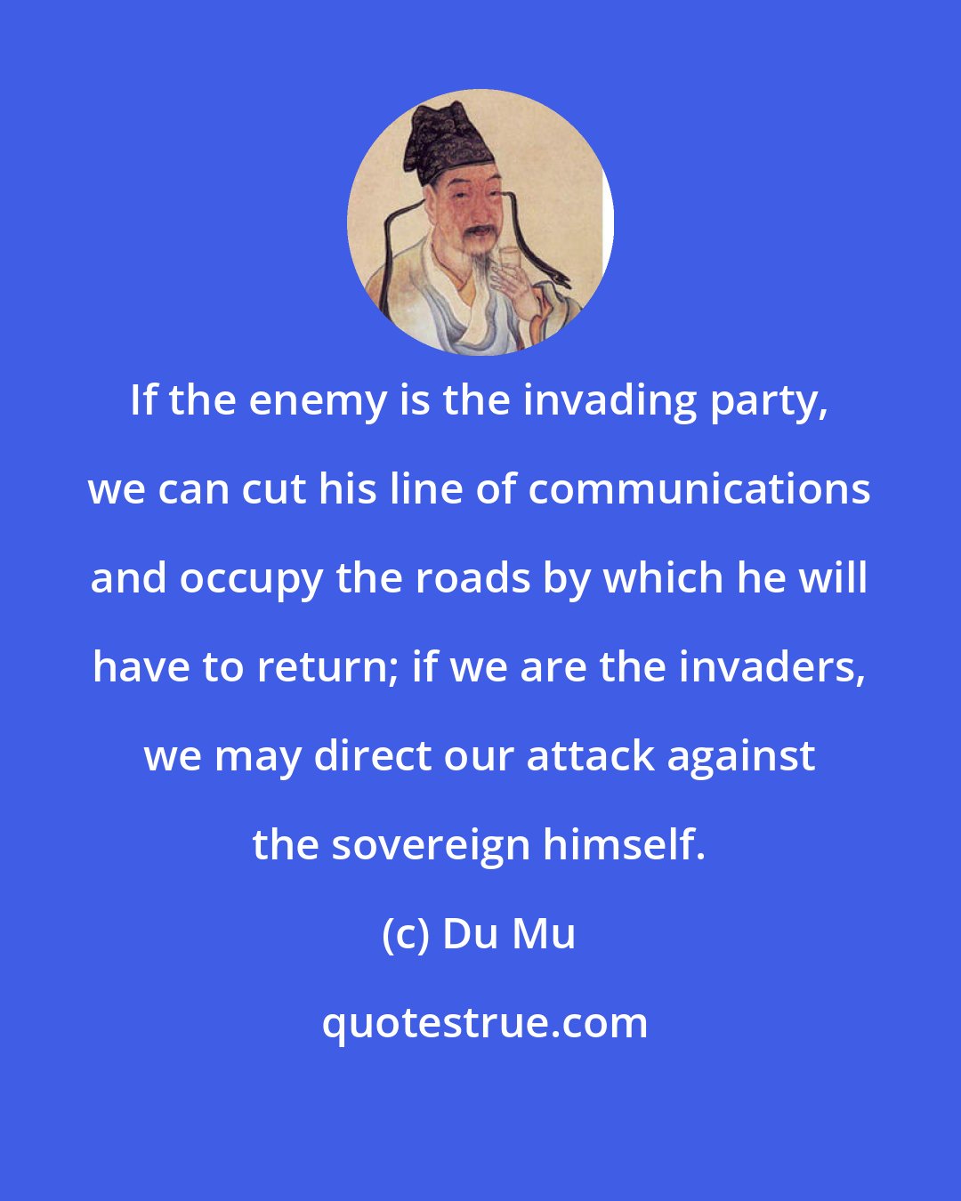 Du Mu: If the enemy is the invading party, we can cut his line of communications and occupy the roads by which he will have to return; if we are the invaders, we may direct our attack against the sovereign himself.