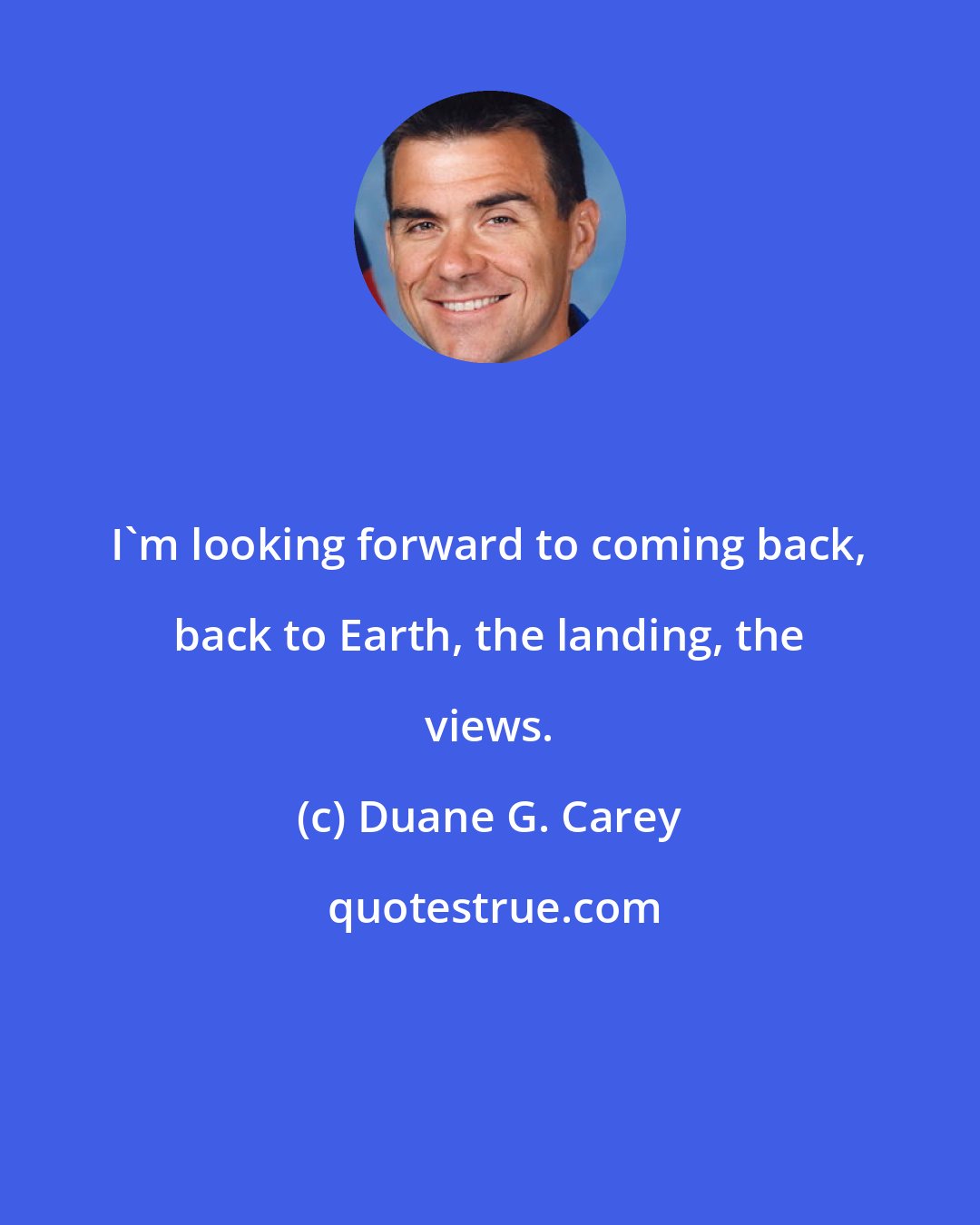 Duane G. Carey: I'm looking forward to coming back, back to Earth, the landing, the views.