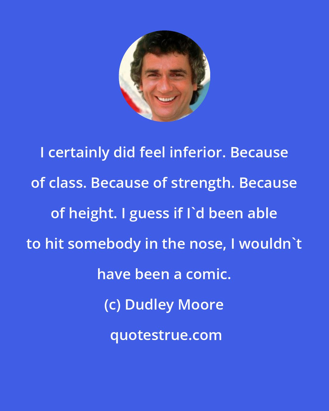 Dudley Moore: I certainly did feel inferior. Because of class. Because of strength. Because of height. I guess if I'd been able to hit somebody in the nose, I wouldn't have been a comic.