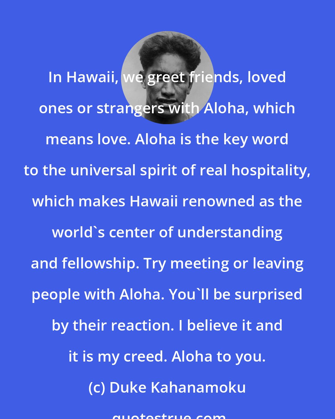 Duke Kahanamoku: In Hawaii, we greet friends, loved ones or strangers with Aloha, which means love. Aloha is the key word to the universal spirit of real hospitality, which makes Hawaii renowned as the world's center of understanding and fellowship. Try meeting or leaving people with Aloha. You'll be surprised by their reaction. I believe it and it is my creed. Aloha to you.
