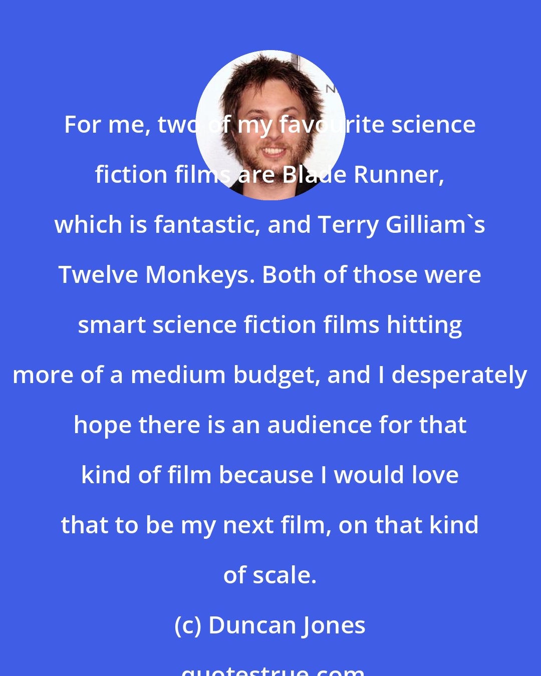 Duncan Jones: For me, two of my favourite science fiction films are Blade Runner, which is fantastic, and Terry Gilliam's Twelve Monkeys. Both of those were smart science fiction films hitting more of a medium budget, and I desperately hope there is an audience for that kind of film because I would love that to be my next film, on that kind of scale.