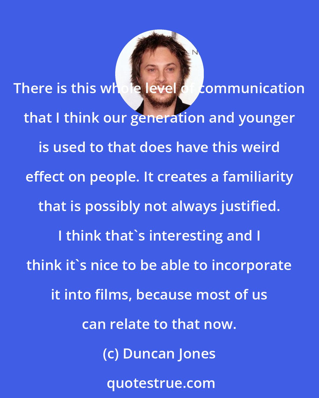 Duncan Jones: There is this whole level of communication that I think our generation and younger is used to that does have this weird effect on people. It creates a familiarity that is possibly not always justified. I think that's interesting and I think it's nice to be able to incorporate it into films, because most of us can relate to that now.