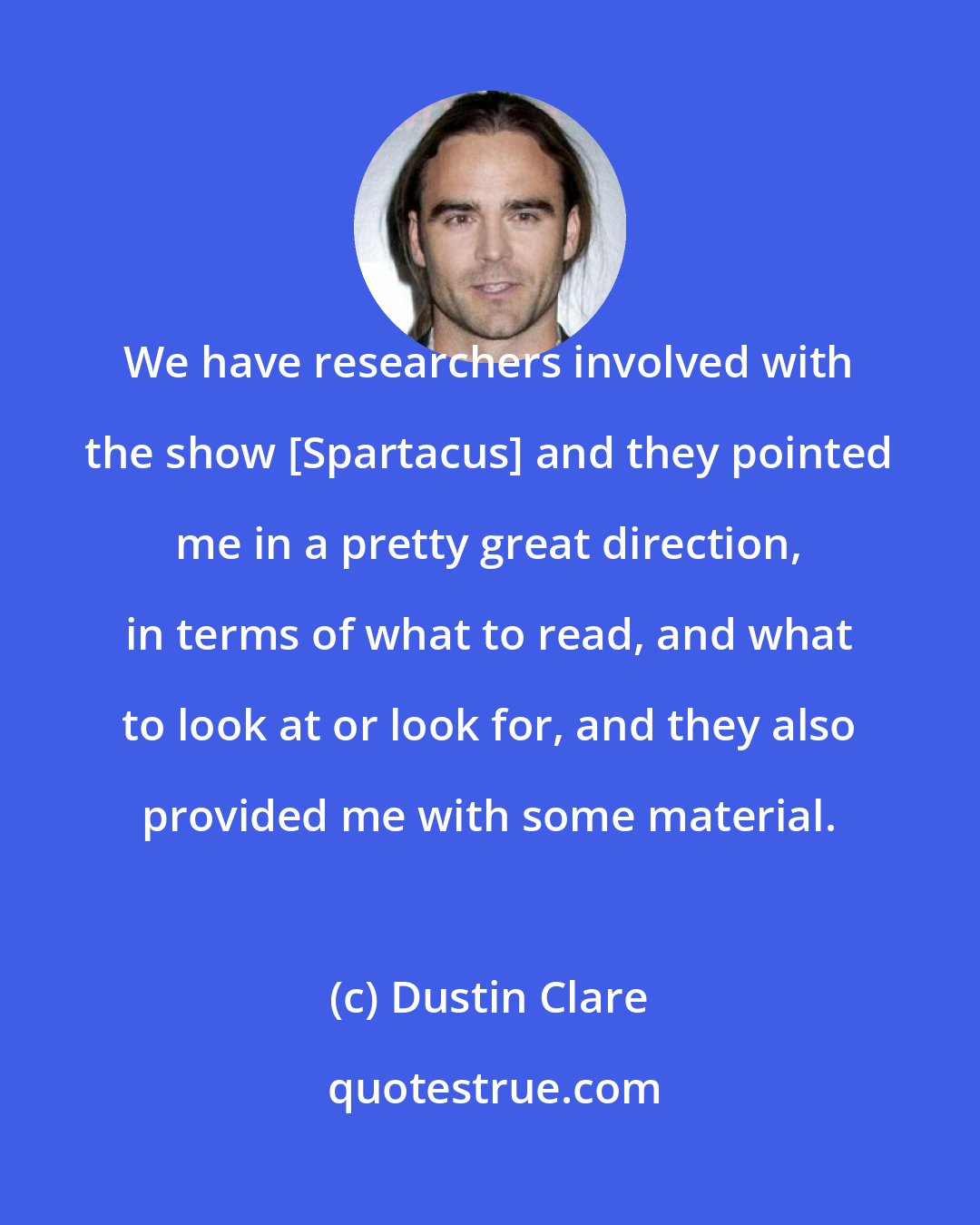 Dustin Clare: We have researchers involved with the show [Spartacus] and they pointed me in a pretty great direction, in terms of what to read, and what to look at or look for, and they also provided me with some material.