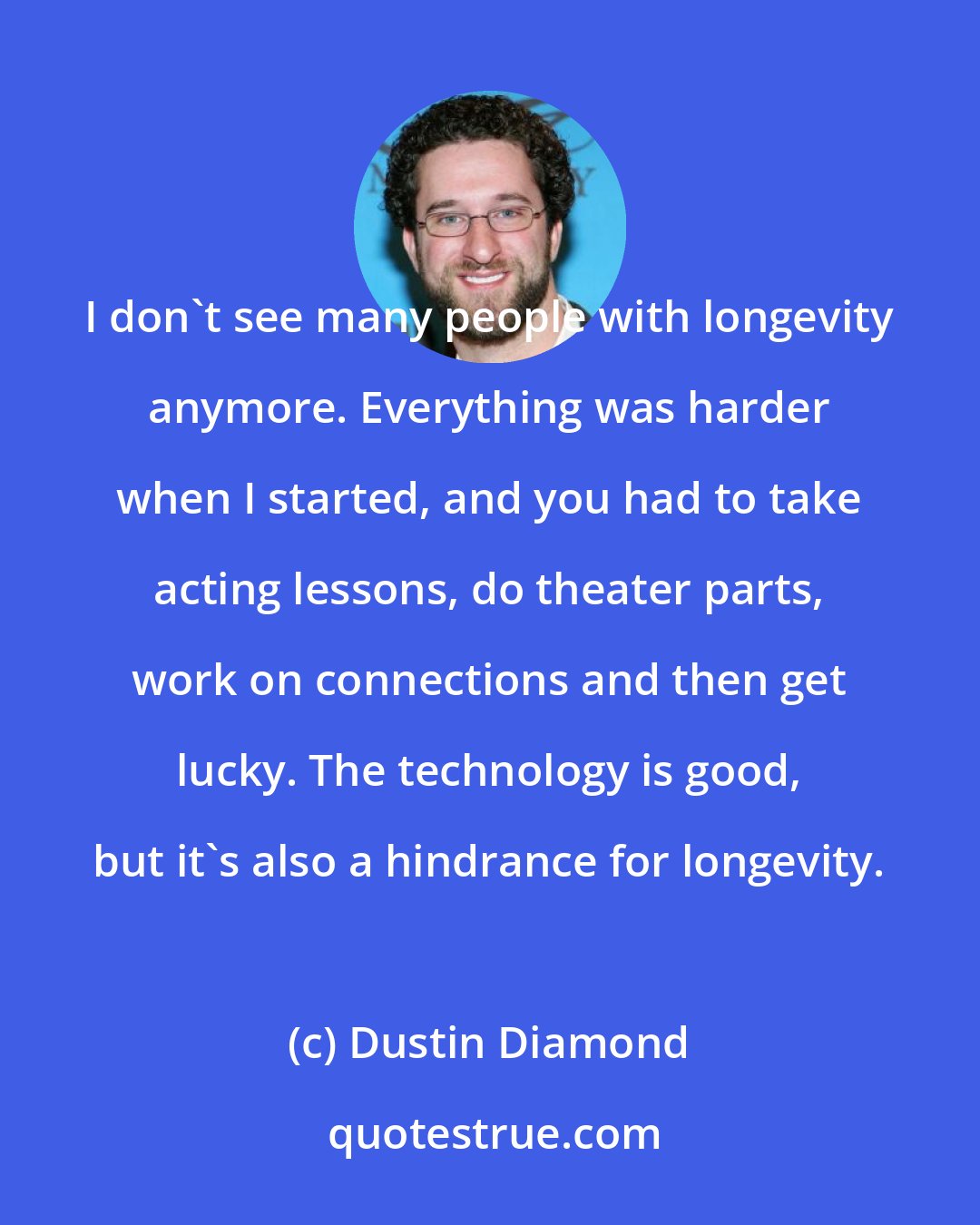 Dustin Diamond: I don't see many people with longevity anymore. Everything was harder when I started, and you had to take acting lessons, do theater parts, work on connections and then get lucky. The technology is good, but it's also a hindrance for longevity.