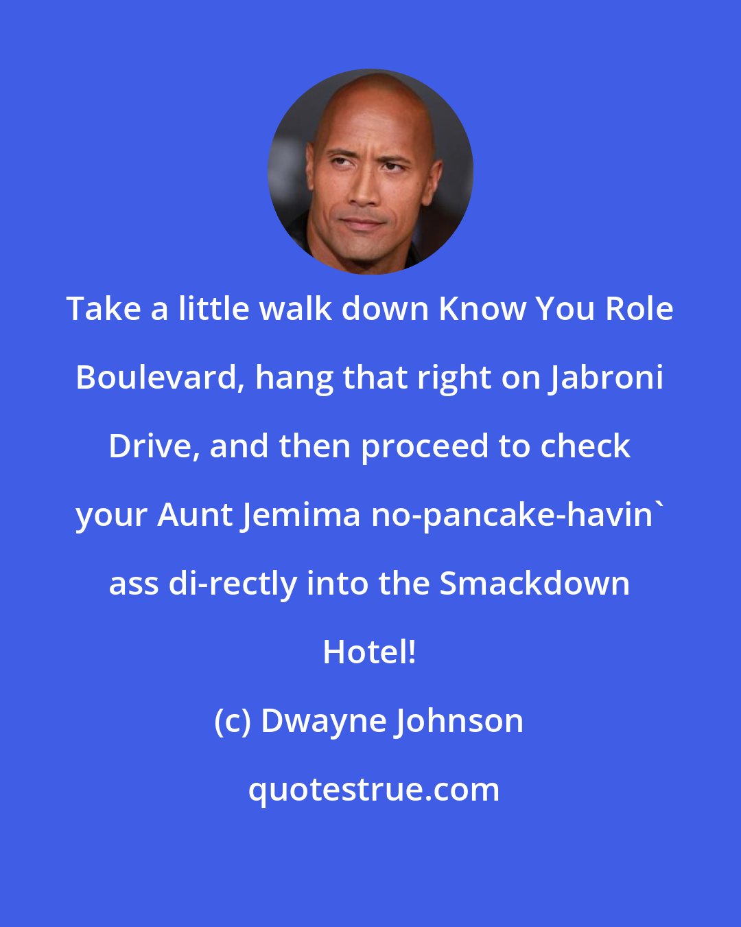 Dwayne Johnson: Take a little walk down Know You Role Boulevard, hang that right on Jabroni Drive, and then proceed to check your Aunt Jemima no-pancake-havin' ass di-rectly into the Smackdown Hotel!