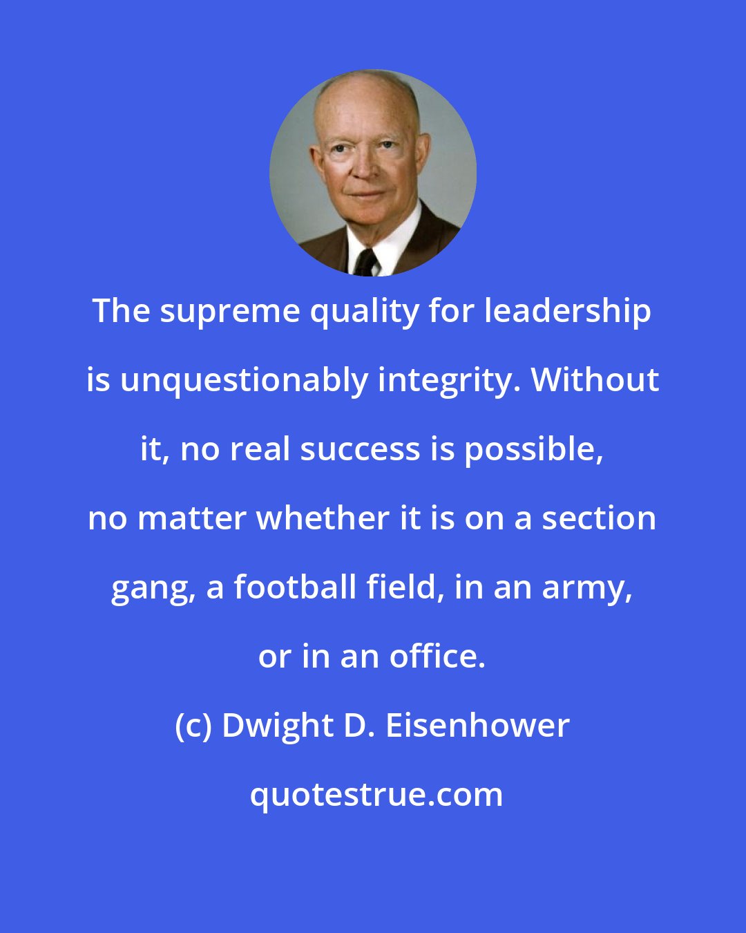 Dwight D. Eisenhower: The supreme quality for leadership is unquestionably integrity. Without it, no real success is possible, no matter whether it is on a section gang, a football field, in an army, or in an office.