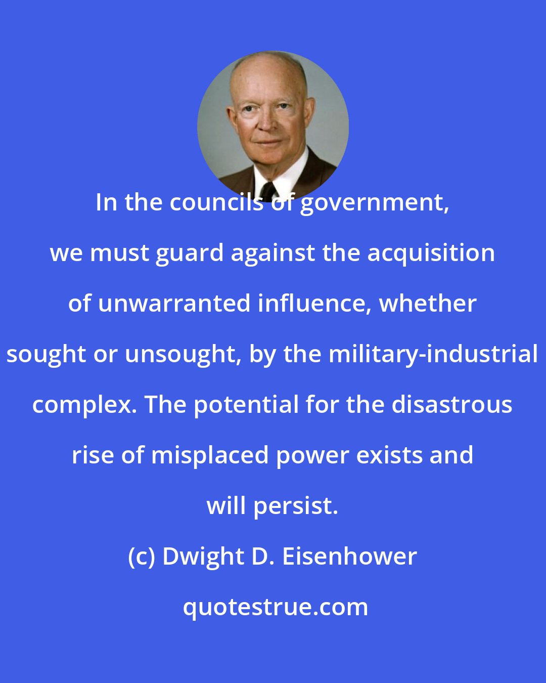 Dwight D. Eisenhower: In the councils of government, we must guard against the acquisition of unwarranted influence, whether sought or unsought, by the military-industrial complex. The potential for the disastrous rise of misplaced power exists and will persist.