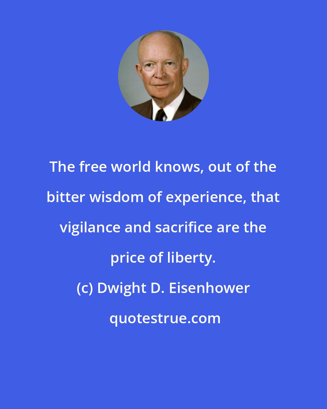 Dwight D. Eisenhower: The free world knows, out of the bitter wisdom of experience, that vigilance and sacrifice are the price of liberty.
