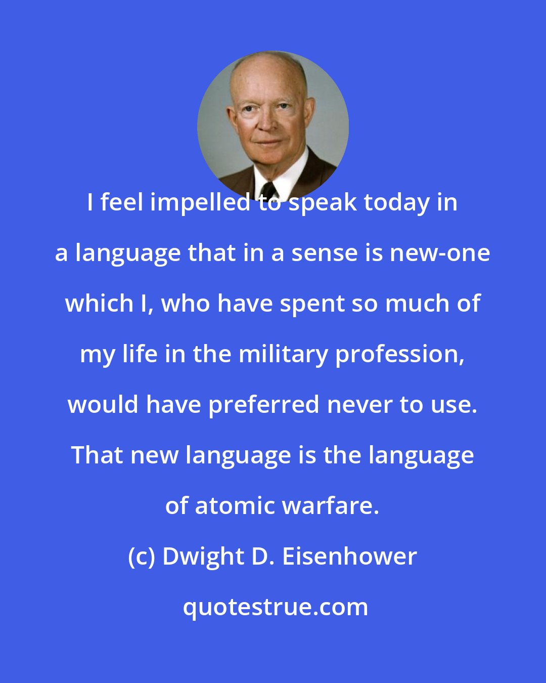 Dwight D. Eisenhower: I feel impelled to speak today in a language that in a sense is new-one which I, who have spent so much of my life in the military profession, would have preferred never to use. That new language is the language of atomic warfare.