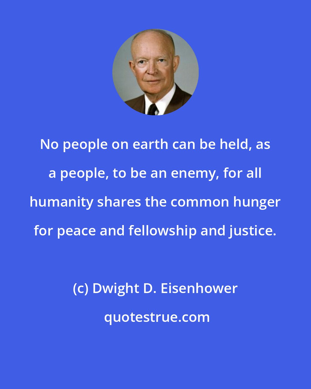 Dwight D. Eisenhower: No people on earth can be held, as a people, to be an enemy, for all humanity shares the common hunger for peace and fellowship and justice.
