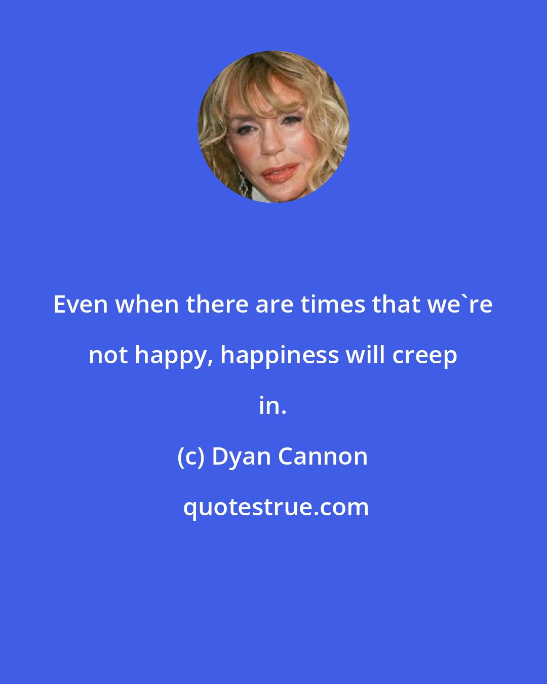 Dyan Cannon: Even when there are times that we're not happy, happiness will creep in.