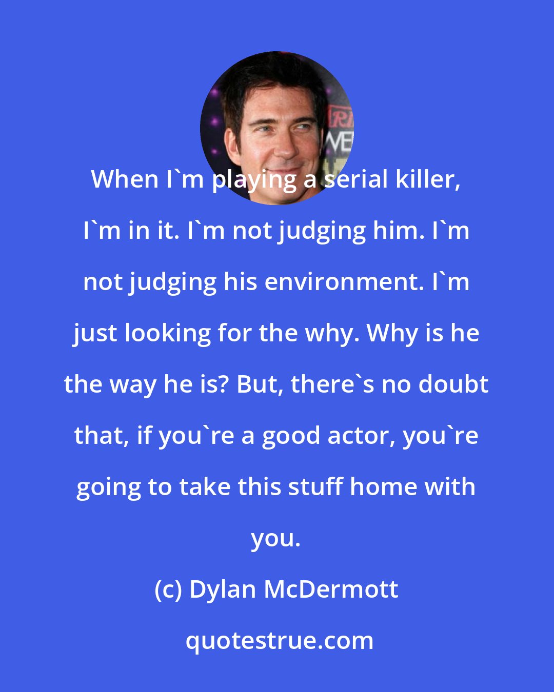 Dylan McDermott: When I'm playing a serial killer, I'm in it. I'm not judging him. I'm not judging his environment. I'm just looking for the why. Why is he the way he is? But, there's no doubt that, if you're a good actor, you're going to take this stuff home with you.