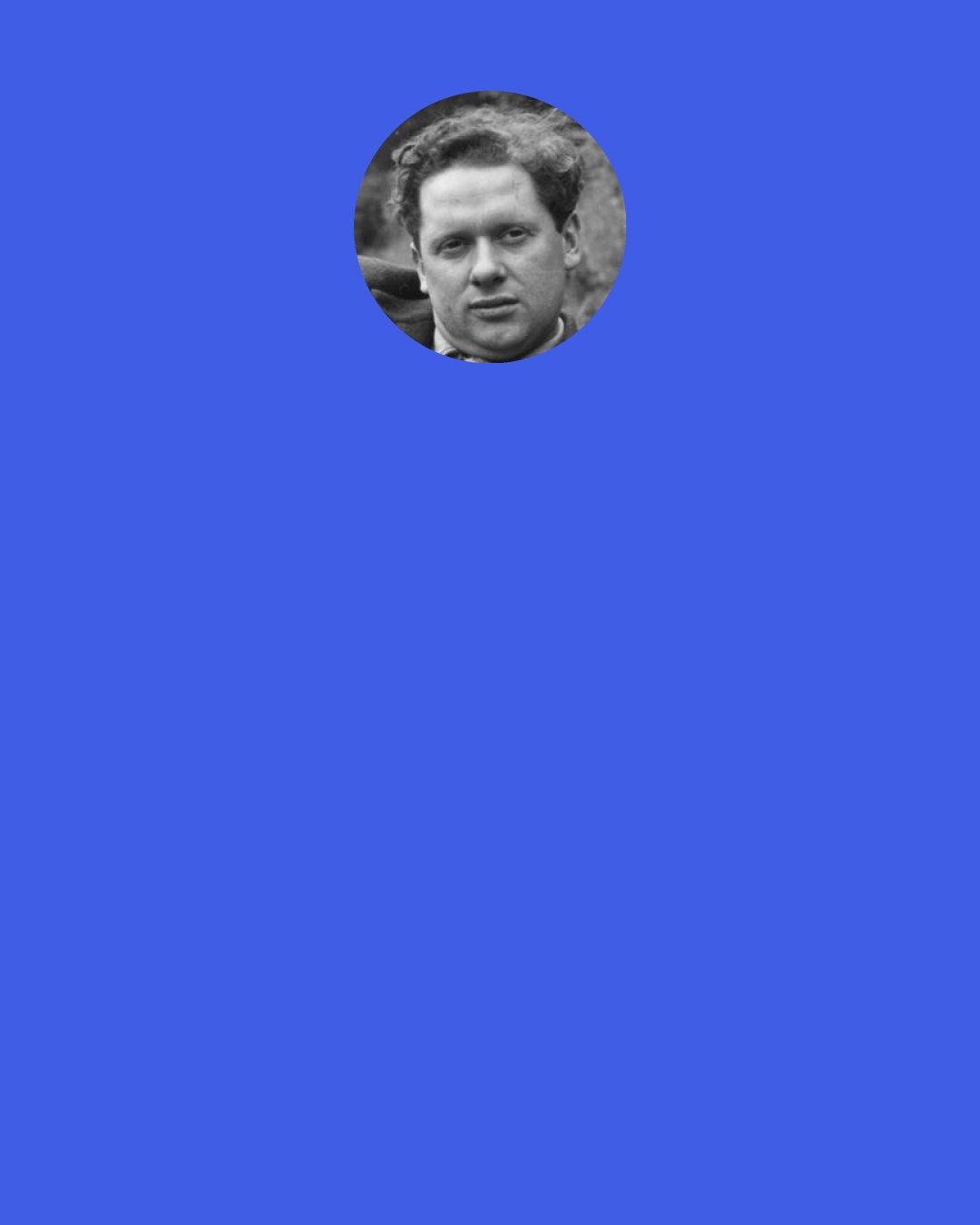 Dylan Thomas: I believe in New Yorkers. Whether they’ve ever questioned the dream in which they live, I wouldn’t know, because I won’t ever dare ask that question.