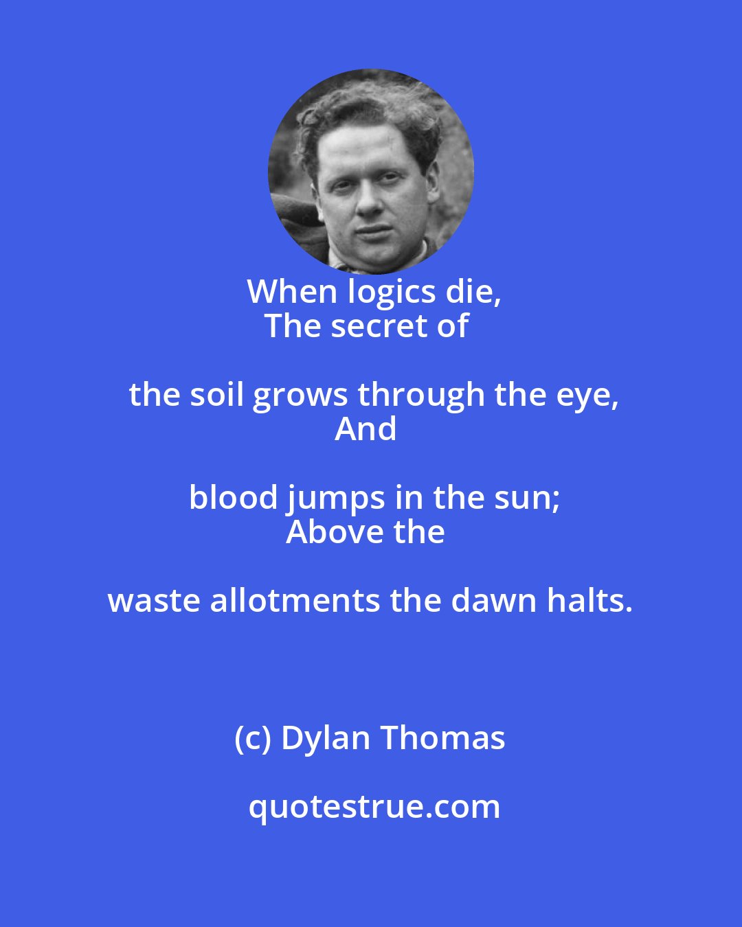 Dylan Thomas: When logics die,
The secret of the soil grows through the eye,
And blood jumps in the sun;
Above the waste allotments the dawn halts.