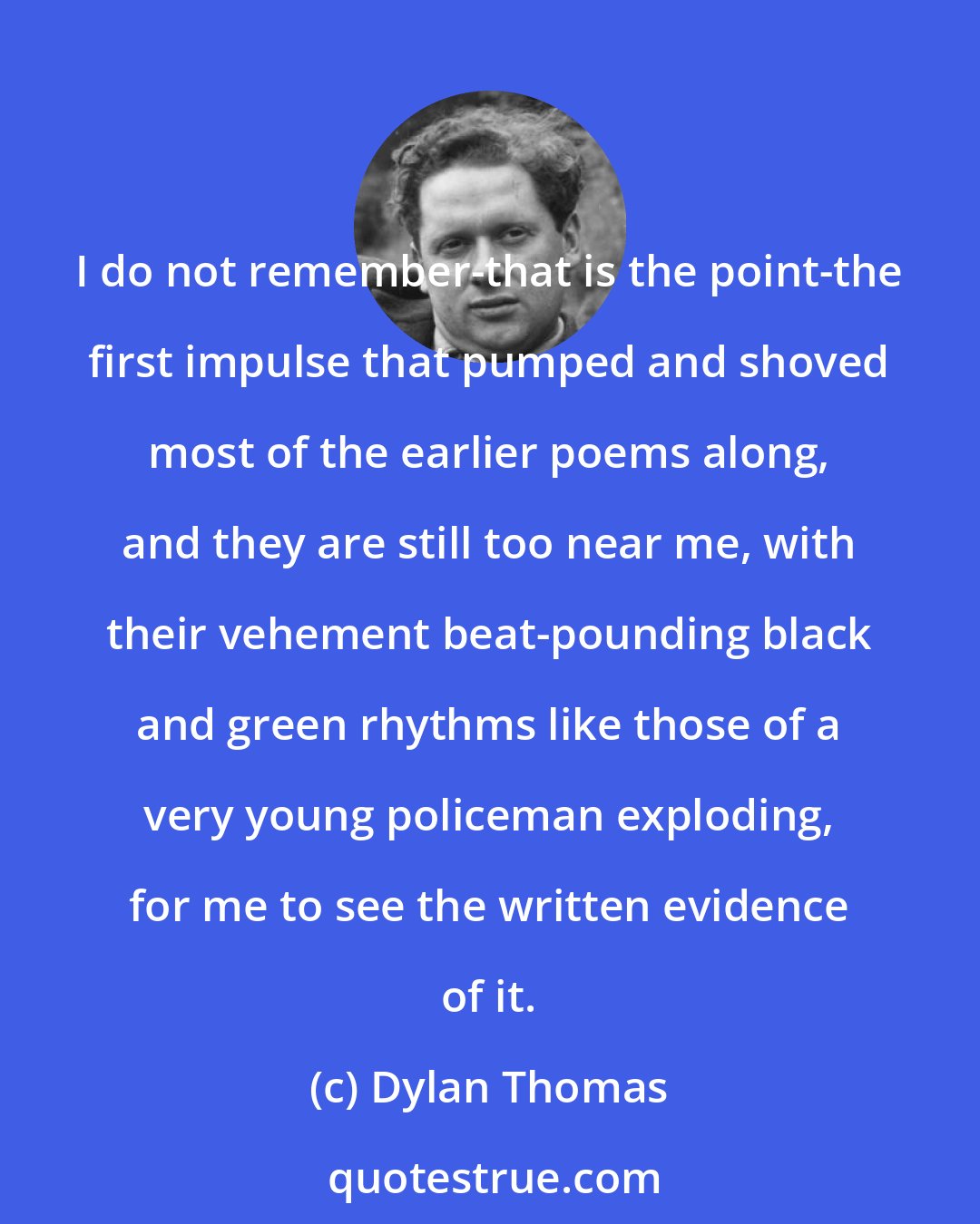 Dylan Thomas: I do not remember-that is the point-the first impulse that pumped and shoved most of the earlier poems along, and they are still too near me, with their vehement beat-pounding black and green rhythms like those of a very young policeman exploding, for me to see the written evidence of it.