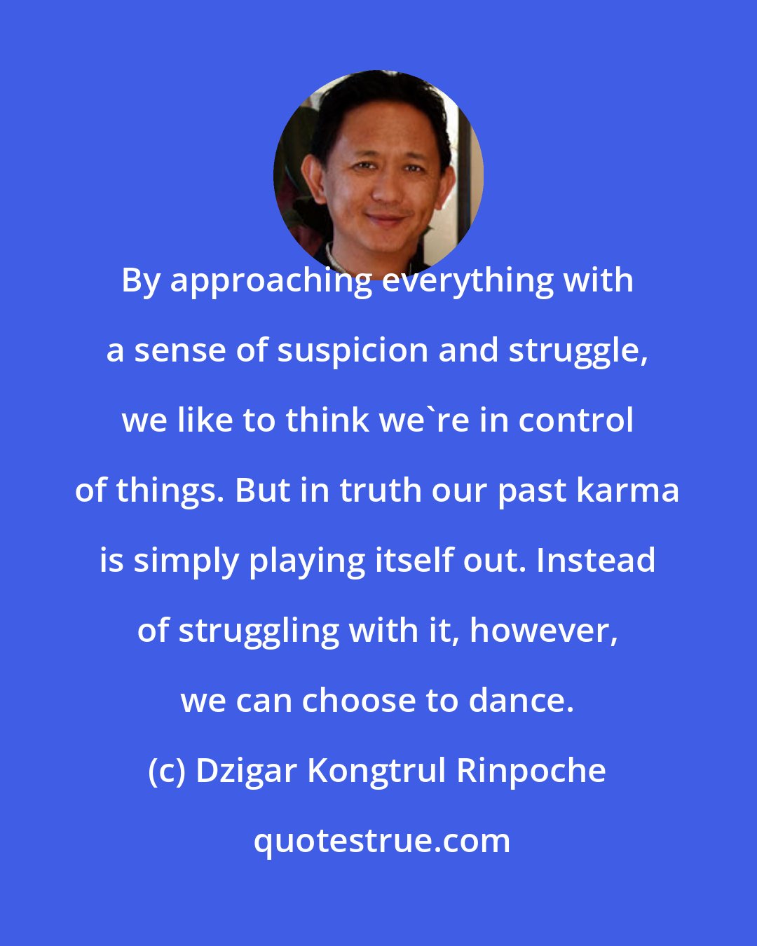 Dzigar Kongtrul Rinpoche: By approaching everything with a sense of suspicion and struggle, we like to think we're in control of things. But in truth our past karma is simply playing itself out. Instead of struggling with it, however, we can choose to dance.