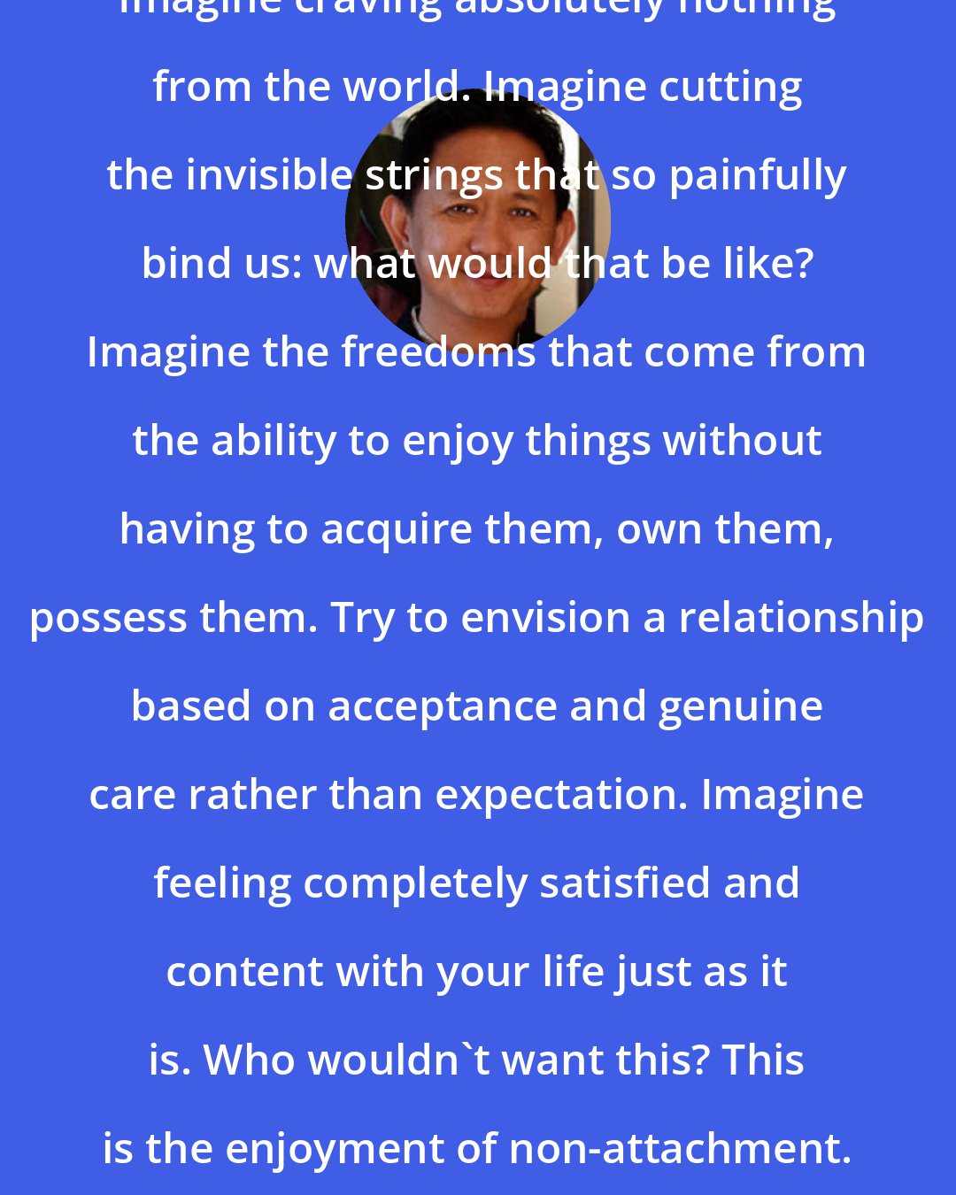 Dzigar Kongtrul Rinpoche: Imagine craving absolutely nothing from the world. Imagine cutting the invisible strings that so painfully bind us: what would that be like? Imagine the freedoms that come from the ability to enjoy things without having to acquire them, own them, possess them. Try to envision a relationship based on acceptance and genuine care rather than expectation. Imagine feeling completely satisfied and content with your life just as it is. Who wouldn't want this? This is the enjoyment of non-attachment.