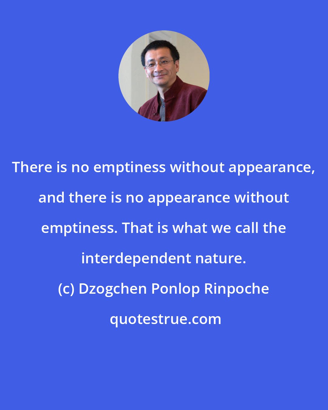 Dzogchen Ponlop Rinpoche: There is no emptiness without appearance, and there is no appearance without emptiness. That is what we call the interdependent nature.