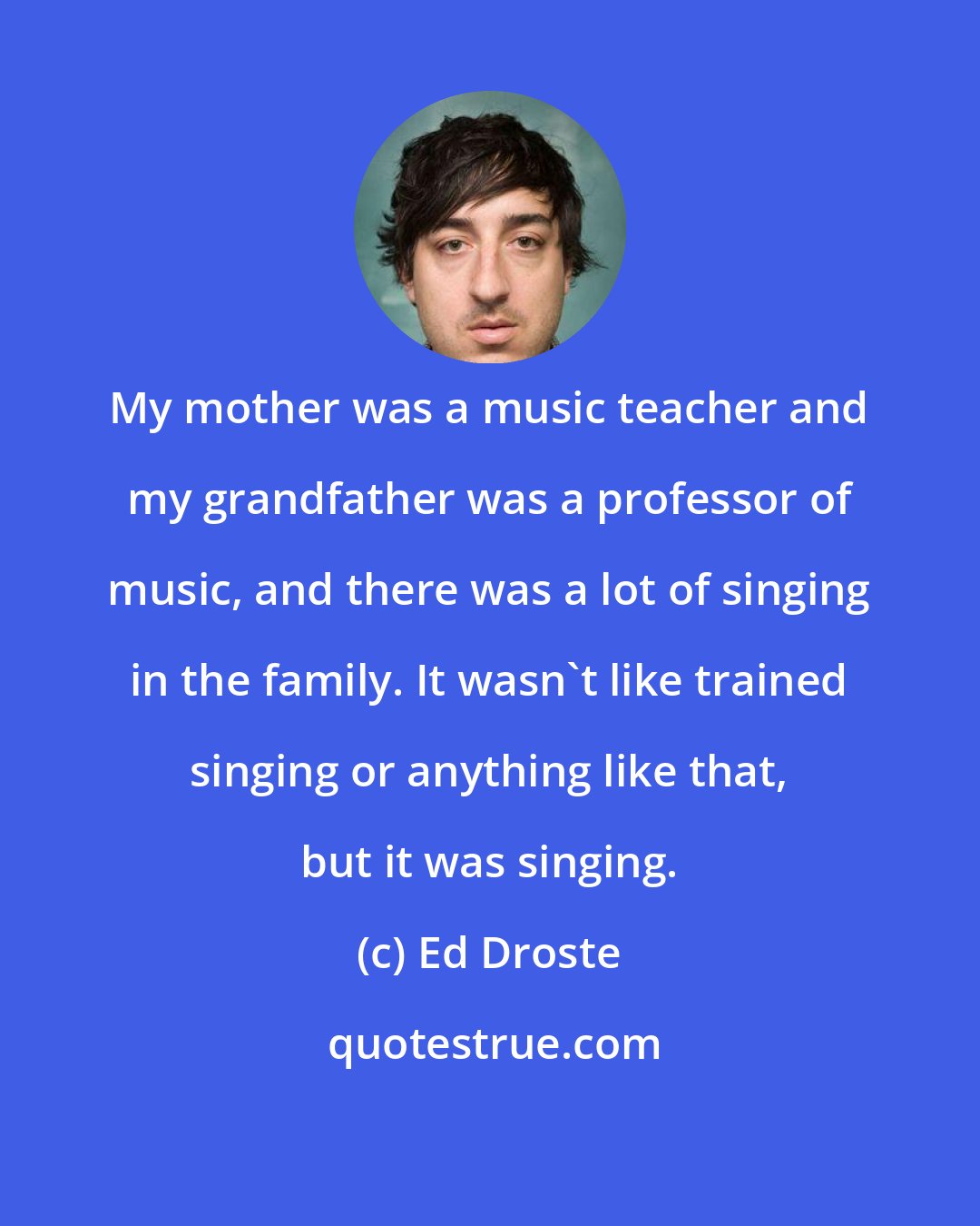 Ed Droste: My mother was a music teacher and my grandfather was a professor of music, and there was a lot of singing in the family. It wasn't like trained singing or anything like that, but it was singing.