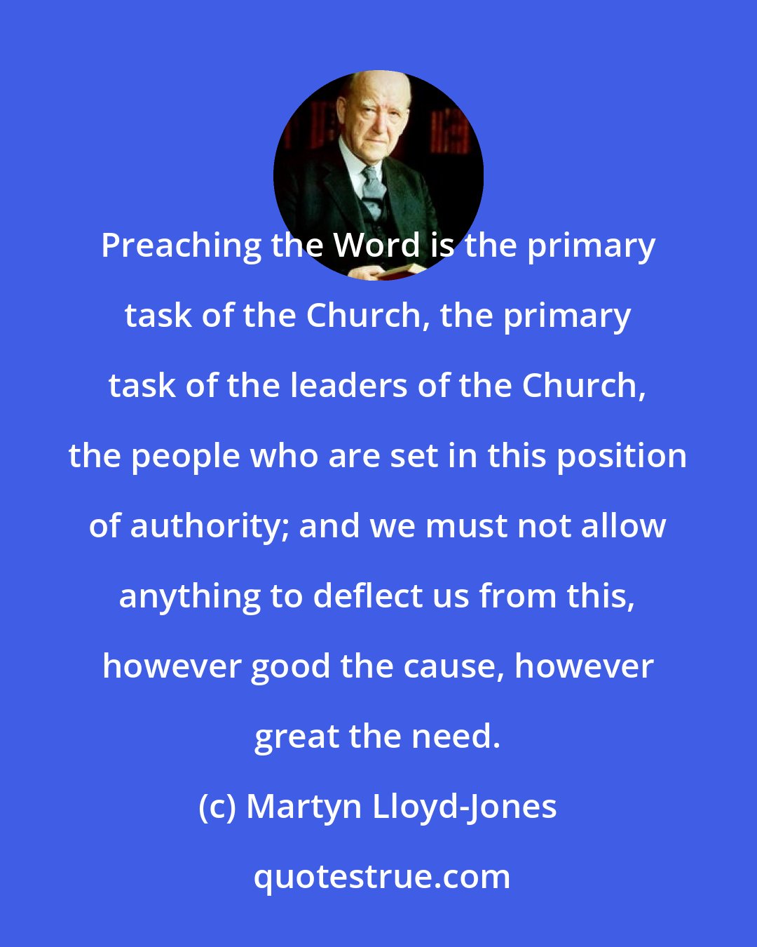 Martyn Lloyd-Jones: Preaching the Word is the primary task of the Church, the primary task of the leaders of the Church, the people who are set in this position of authority; and we must not allow anything to deflect us from this, however good the cause, however great the need.