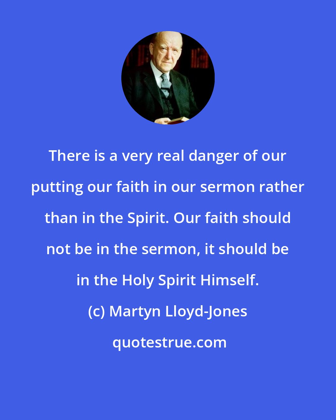 Martyn Lloyd-Jones: There is a very real danger of our putting our faith in our sermon rather than in the Spirit. Our faith should not be in the sermon, it should be in the Holy Spirit Himself.