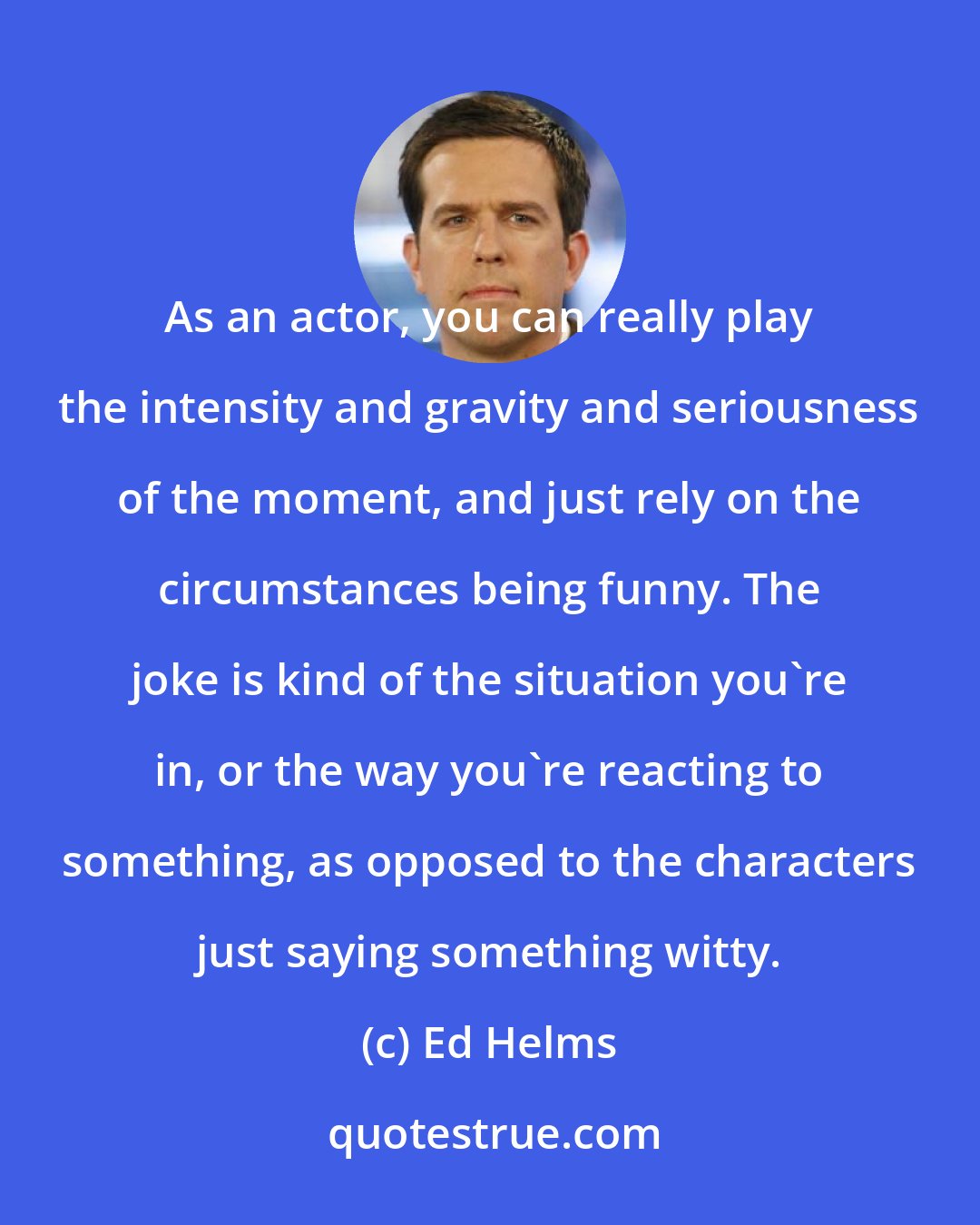 Ed Helms: As an actor, you can really play the intensity and gravity and seriousness of the moment, and just rely on the circumstances being funny. The joke is kind of the situation you're in, or the way you're reacting to something, as opposed to the characters just saying something witty.