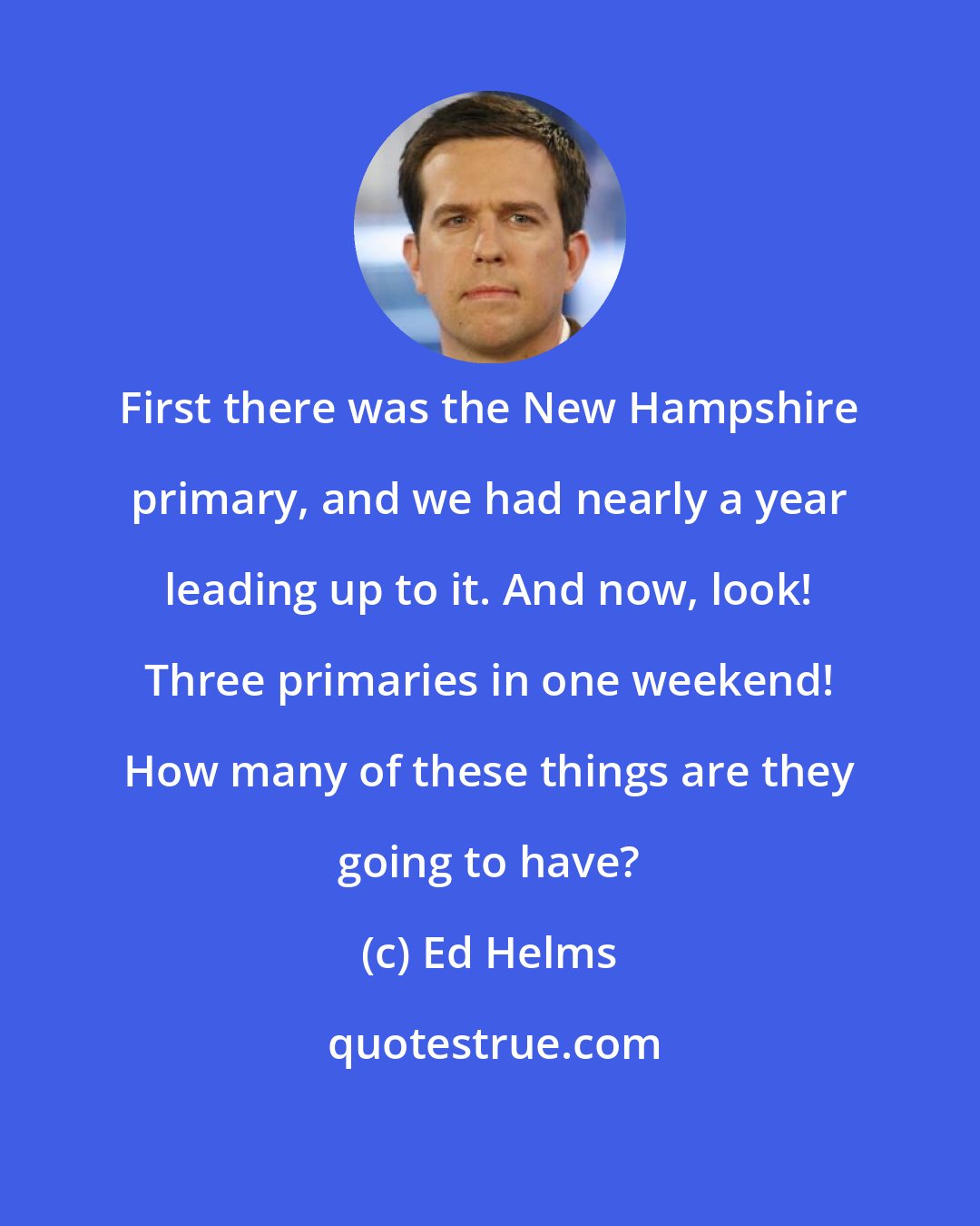 Ed Helms: First there was the New Hampshire primary, and we had nearly a year leading up to it. And now, look! Three primaries in one weekend! How many of these things are they going to have?