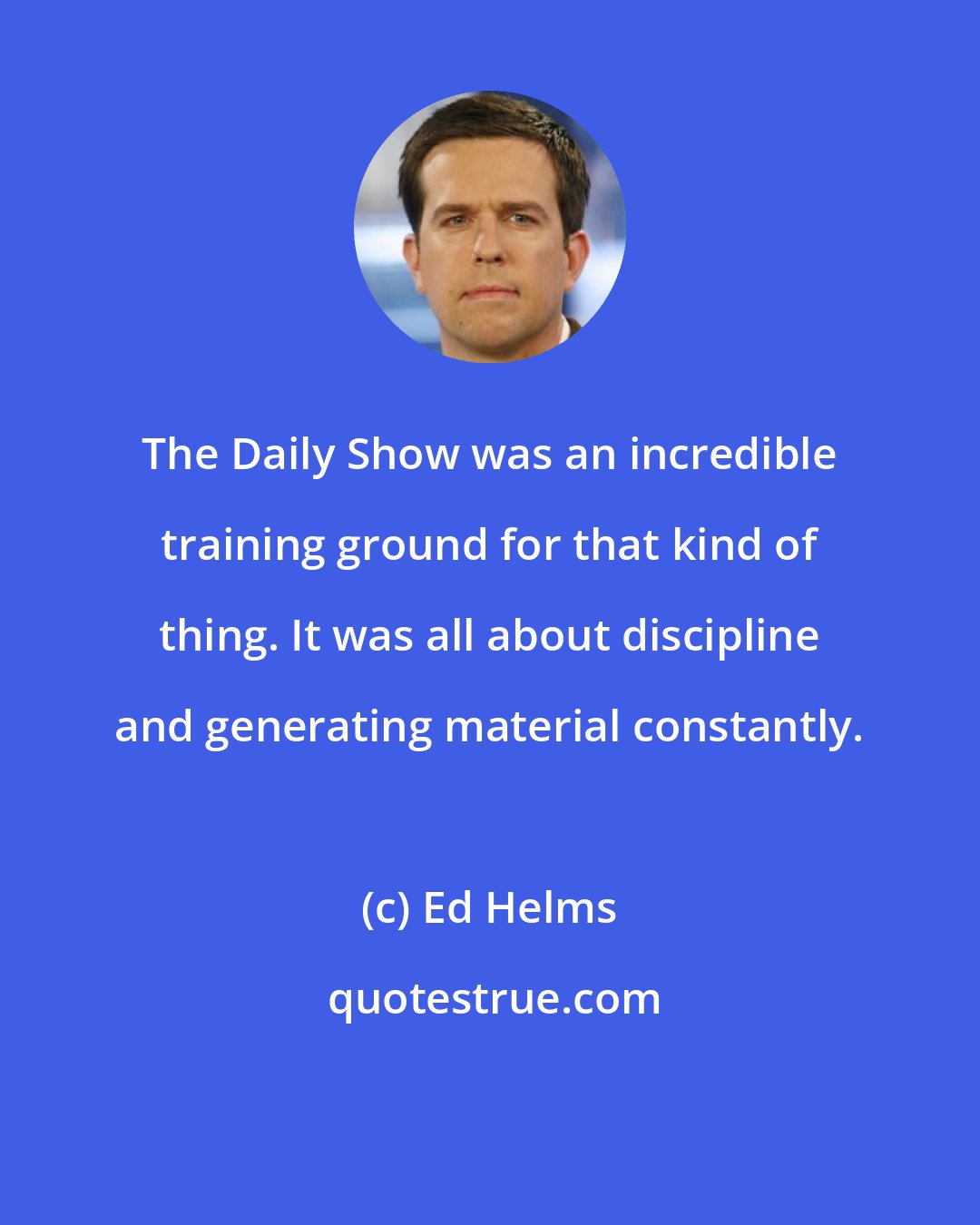 Ed Helms: The Daily Show was an incredible training ground for that kind of thing. It was all about discipline and generating material constantly.