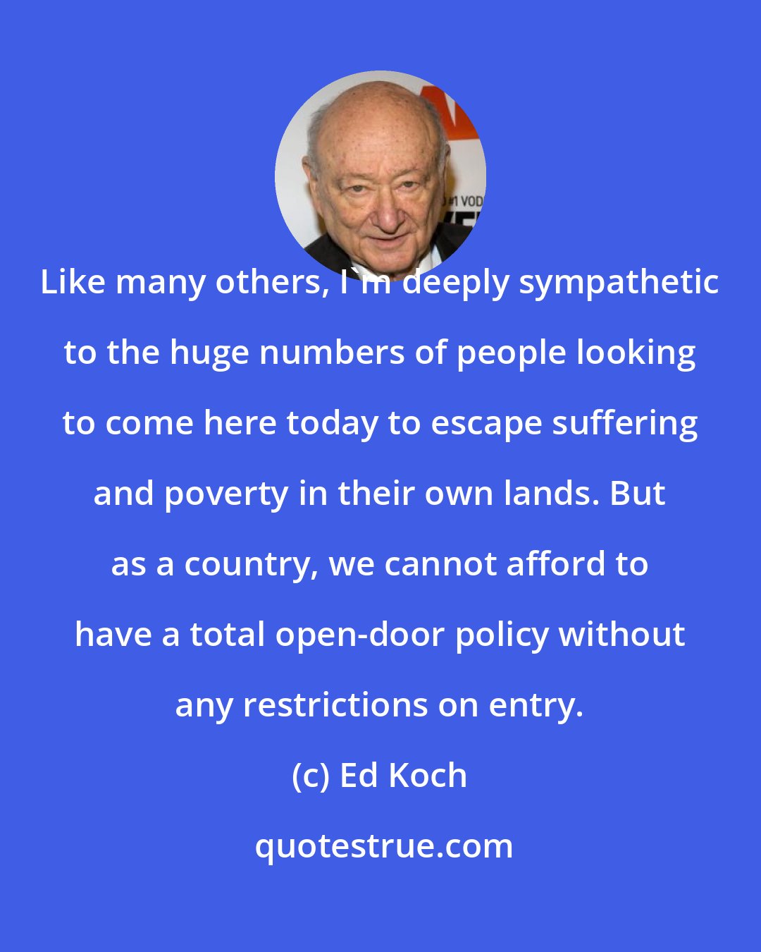 Ed Koch: Like many others, I'm deeply sympathetic to the huge numbers of people looking to come here today to escape suffering and poverty in their own lands. But as a country, we cannot afford to have a total open-door policy without any restrictions on entry.