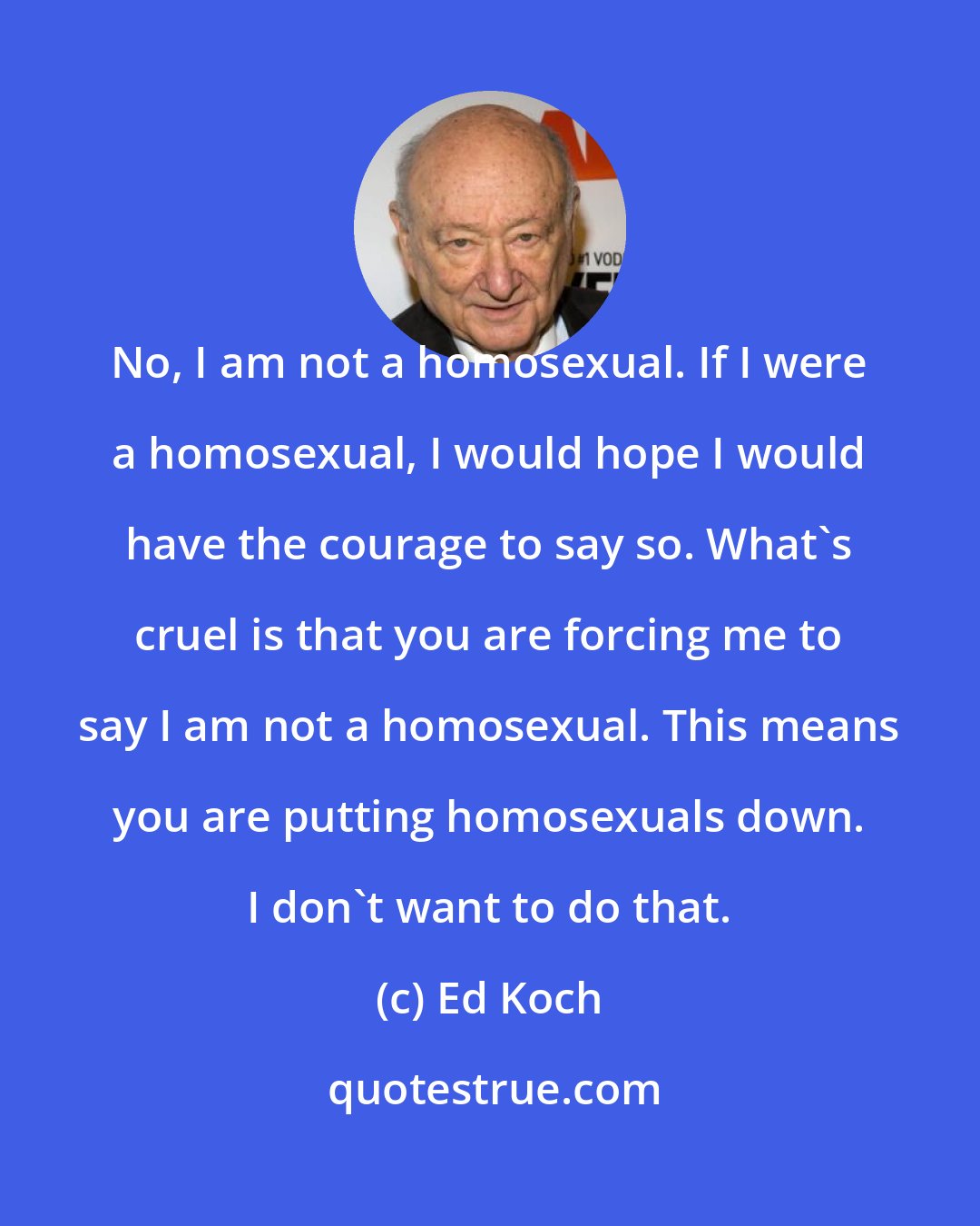 Ed Koch: No, I am not a homosexual. If I were a homosexual, I would hope I would have the courage to say so. What's cruel is that you are forcing me to say I am not a homosexual. This means you are putting homosexuals down. I don't want to do that.