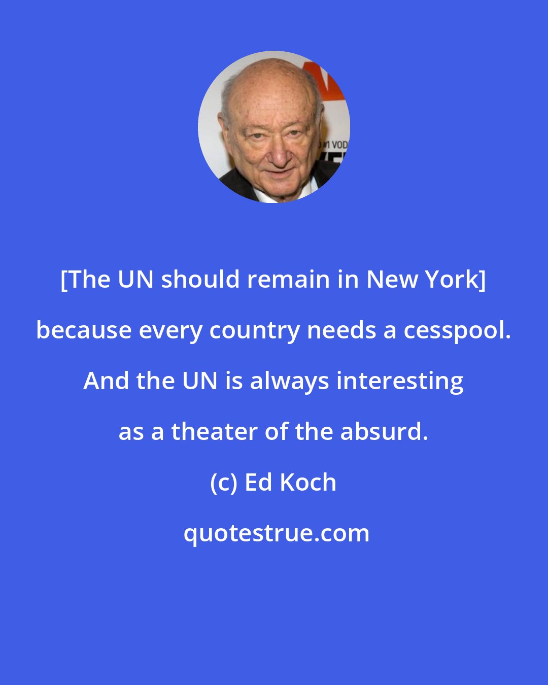 Ed Koch: [The UN should remain in New York] because every country needs a cesspool. And the UN is always interesting as a theater of the absurd.