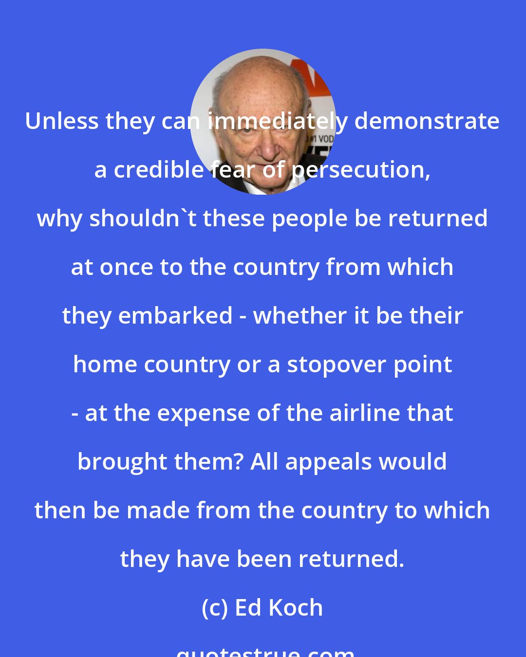 Ed Koch: Unless they can immediately demonstrate a credible fear of persecution, why shouldn't these people be returned at once to the country from which they embarked - whether it be their home country or a stopover point - at the expense of the airline that brought them? All appeals would then be made from the country to which they have been returned.