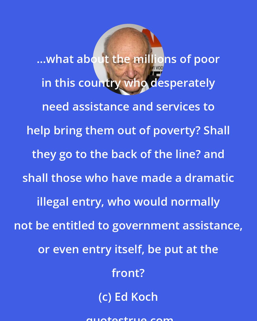 Ed Koch: ...what about the millions of poor in this country who desperately need assistance and services to help bring them out of poverty? Shall they go to the back of the line? and shall those who have made a dramatic illegal entry, who would normally not be entitled to government assistance, or even entry itself, be put at the front?